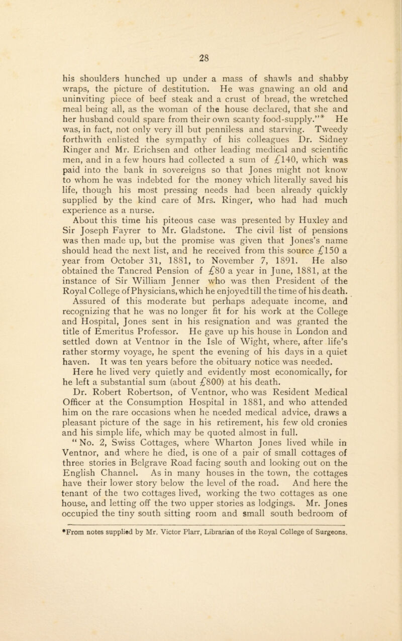 his shoulders hunched up under a mass of shawls and shabby wraps, the picture of destitution. He was gnawing an old and uninviting piece of beef steak and a crust of bread, the wretched meal being all, as the woman of the house declared, that she and her husband could spare from their own scanty food-supply.”* He was, in fact, not only very ill but penniless and starving. Tweedy forthwith enlisted the sympathy of his colleagues Dr. Sidney Ringer and Mr. Erichsen and other leading medical and scientific men, and in a few hours had collected a sum of £140, which was paid into the bank in sovereigns so that Jones might not know to whom he was indebted for the money which literally saved his life, though his most pressing needs had been already quickly supplied by the kind care of Mrs. Ringer, who had had much experience as a nurse. About this time his piteous case was presented by Huxley and Sir Joseph Fayrer to Mr. Gladstone. The civil list of pensions was then made up, but the promise was given that Jones’s name should head the next list, and he received from this source £150 a year from October 31, 1881, to November 7, 1891. He also obtained the Tancred Pension of £80 a year in June, 1881, at the instance of Sir William Jenner who was then President of the Royal College of Physicians, which he enjoyedtill the time of his death. Assured of this moderate but perhaps adequate income, and recognizing that he was no longer fit for his work at the College and Hospital, Jones sent in his resignation and was granted the title of Emeritus Professor. He gave up his house in London and settled down at Ventnor in the Isle of Wight, where, after life’s rather stormy voyage, he spent the evening of his days in a quiet haven. It was ten years before the obituary notice was needed. Here he lived very quietly and evidently most economically, for he left a substantial sum (about £800) at his death. Dr. Robert Robertson, of Ventnor, who was Resident Medical Officer at the Consumption Hospital in 1881, and who attended him on the rare occasions when he needed medical advice, draws a pleasant picture of the sage in his retirement, his few old cronies and his simple life, which may be quoted almost in full. “ No. 2, Swiss Cottages, where Wharton Jones lived while in Ventnor, and where he died, is one of a pair of small cottages of three stories in Belgrave Road facing south and looking out on the English Channel. As in many houses in the town, the cottages have their lower story below the level of the road. And here the tenant of the two cottages lived, working the two cottages as one house, and letting off the two upper stories as lodgings. Mr. Jones occupied the tiny south sitting room and small south bedroom of ♦From notes supplied by Mr. Victor Plarr, Librarian of the Royal College of Surgeons.