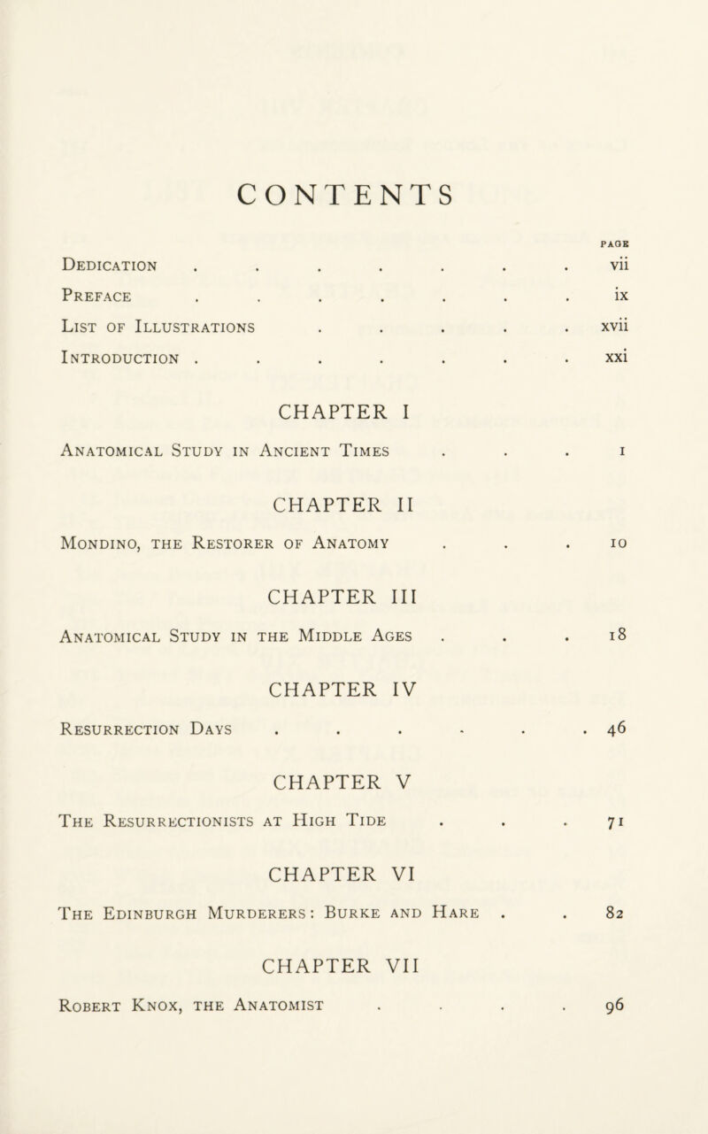 CONTENTS Dedication Preface List of Illustrations Introduction . CHAPTER I Anatomical Study in Ancient Times CHAPTER II Mondino, the Restorer of Anatomy CHAPTER III Anatomical Study in the Middle Ages CHAPTER IV Resurrection Days CHAPTER V The Resurrectionists at High Tide CHAPTER VI The Edinburgh Murderers: Burke and Hare CHAPTER VII PAGE vii ix xvii xxi i io 18 46 7i 82 Robert Knox, the Anatomist 96