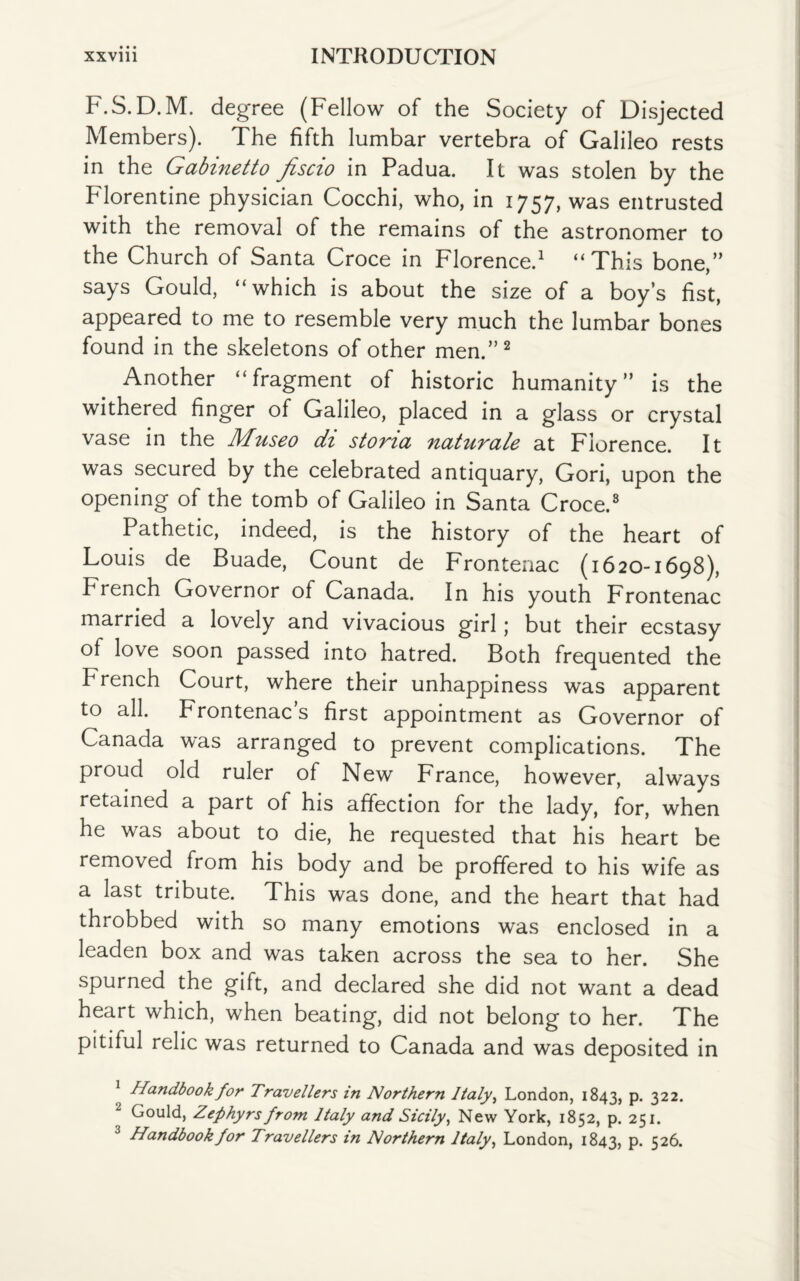F.S.D.M. degree (Fellow of the Society of Disjected Members). The fifth lumbar vertebra of Galileo rests in the Gabinetto fiscio in Padua. It was stolen by the Florentine physician Cocchi, who, in 1757, was entrusted with the removal of the remains of the astronomer to the Church of Santa Croce in Florence.1 “This bone,” says Gould, “which is about the size of a boy’s fist, appeared to me to resemble very much the lumbar bones found in the skeletons of other men.”2 Another “fragment of historic humanity” is the withered finger of Galileo, placed in a glass or crystal vase in the Museo di stona naturale at Florence. It was secured by the celebrated antiquary, Gori, upon the opening of the tomb of Galileo in Santa Croce.8 Pathetic, indeed, is the history of the heart of Louis de Buade, Count de Frontenac (1620-1698), French Governor of Canada. In his youth Frontenac married a lovely and vivacious girl; but their ecstasy of love soon passed into hatred. Both frequented the French Court, where their unhappiness was apparent to all. Frontenac s first appointment as Governor of Canada was arranged to prevent complications. The proud old ruler of New France, however, always retained a part of his affection for the lady, for, when he was about to die, he requested that his heart be removed from his body and be proffered to his wife as a last tribute. This was done, and the heart that had throbbed with so many emotions was enclosed in a leaden box and was taken across the sea to her. She spurned the gift, and declared she did not want a dead heart which, when beating, did not belong to her. The pitiful relic was returned to Canada and was deposited in Handbook for Travellers in Northern Italy, London, 1843, p. 322. Gould, Zephyrs from Italy and Sicily, New York, 1852, p. 251. 3 Handbook for Travellers in Northern Italy, London, 1843, P- 526.