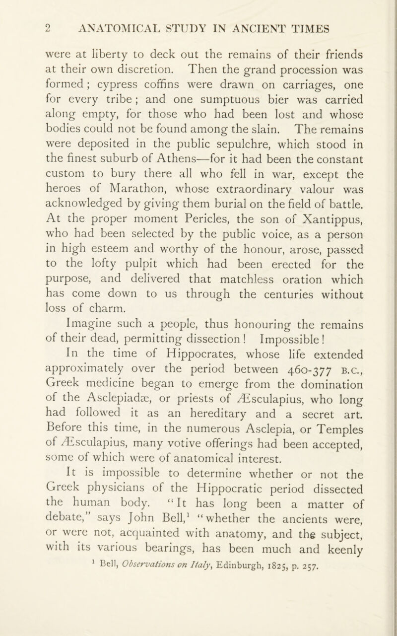 were at liberty to deck out the remains of their friends at their own discretion. Then the grand procession was formed; cypress coffins were drawn on carriages, one for every tribe ; and one sumptuous bier was carried along empty, for those who had been lost and whose bodies could not be found among the slain. The remains were deposited in the public sepulchre, which stood in the finest suburb of Athens-—for it had been the constant custom to bury there all who fell in war, except the heroes of Marathon, whose extraordinary valour was acknowledged by giving them burial on the field of battle. At the proper moment Pericles, the son of Xantippus, who had been selected by the public voice, as a person in high esteem and worthy of the honour, arose, passed to the lofty pulpit which had been erected for the purpose, and delivered that matchless oration which has come down to us through the centuries without loss of charm. Imagine such a people, thus honouring the remains of their dead, permitting dissection ! Impossible ! In the time of Hippocrates, whose life extended approximately over the period between 460-377 B.c., Greek medicine began to emerge from the domination of the Asclepiadse, or priests of Aesculapius, who long had followed it as an hereditary and a secret art. Before this time, in the numerous Asclepia, or Temples of Mvsculapius, many votive offerings had been accepted, some of which were of anatomical interest. It is impossible to determine whether or not the Greek physicians of the Hippocratic period dissected the human body. “It has long been a matter of debate, says John Bell,1 “whether the ancients were, or were not, acquainted with anatomy, and the subject, with its various bearings, has been much and keenly 1 Bell, Observations on Italy, Edinburgh, 1825, p. 257.