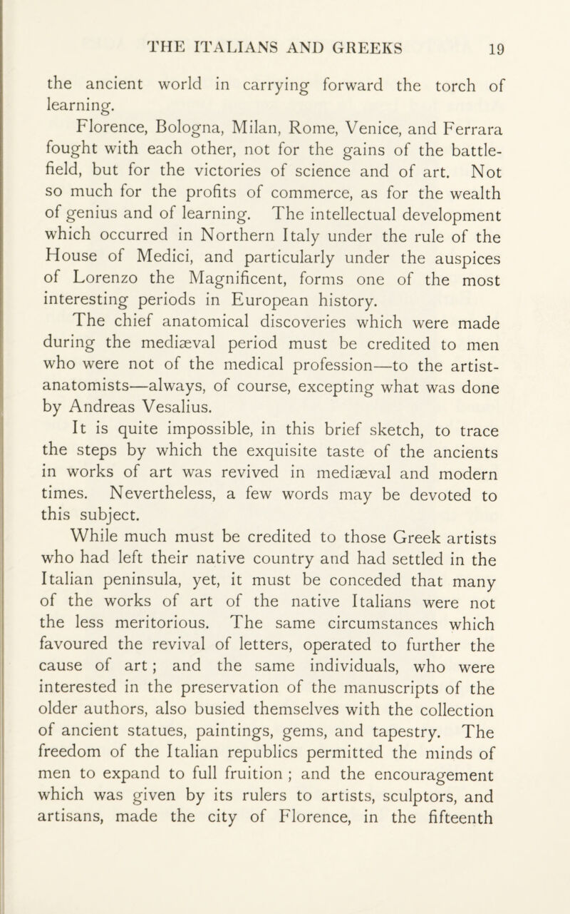 the ancient world in carrying forward the torch of learning. Florence, Bologna, Milan, Rome, Venice, and Ferrara fought with each other, not for the gains of the battle¬ field, but for the victories of science and of art. Not so much for the profits of commerce, as for the wealth of genius and of learning. The intellectual development which occurred in Northern Italy under the rule of the House of Medici, and particularly under the auspices of Lorenzo the Magnificent, forms one of the most interesting periods in European history. The chief anatomical discoveries which were made during the mediaeval period must be credited to men who were not of the medical profession—to the artist- anatomists—always, of course, excepting what was done by Andreas Vesalius. It is quite impossible, in this brief sketch, to trace the steps by which the exquisite taste of the ancients in works of art was revived in mediaeval and modern times. Nevertheless, a few words may be devoted to this subject. While much must be credited to those Greek artists who had left their native country and had settled in the Italian peninsula, yet, it must be conceded that many of the works of art of the native Italians were not the less meritorious. The same circumstances which favoured the revival of letters, operated to further the cause of art ; and the same individuals, who were interested in the preservation of the manuscripts of the older authors, also busied themselves with the collection of ancient statues, paintings, gems, and tapestry. The freedom of the Italian republics permitted the minds of men to expand to full fruition ; and the encouragement which was given by its rulers to artists, sculptors, and artisans, made the city of Florence, in the fifteenth