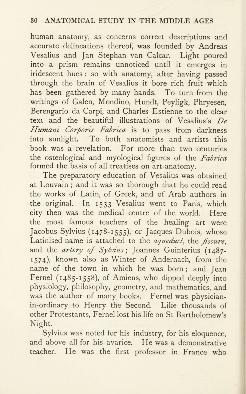 human anatomy, as concerns correct descriptions and accurate delineations thereof, was founded by Andreas Vesalius and Jan Stephan van Calcar. Light poured into a prism remains unnoticed until it emerges in iridescent hues : so with anatomy, after having passed through the brain of Vesalius it bore rich fruit which has been gathered by many hands. To turn from the writings of Galen, Mondino, Hundt, Peyligk, Phryesen, Berengario da Carpi, and Charles Estienne to the clear text and the beautiful illustrations of Vesalius’s De Humani Corporis Fabrica is to pass from darkness into sunlight. To both anatomists and artists this book was a revelation. For more than two centuries the osteological and myological figures of the Fabrica formed the basis of all treatises on art-anatomy. The preparatory education of Vesalius was obtained at Louvain ; and it was so thorough that he could read the works of Latin, of Greek, and of Arab authors in the original. In 1533 Vesalius went to Paris, which city then was the medical centre of the world. Here the most famous teachers of the healing art were Jacobus Sylvius (1478-1555), or Jacques Dubois, whose Latinised name is attached to the aqueduct, the fissure, and the artery of Sylvius; Joannes Guinterius (1487- 1574), known also as Winter of Andernach, from the name of the town in which he was born ; and Jean Fernel (1485-1558), of Amiens, who dipped deeply into physiology, philosophy, geometry, and mathematics, and was the author of many books. Fernel was physician- in-ordinary to Henry the Second. Like thousands of other Protestants, Fernel lost his life on St Bartholomews Night. Sylvius was noted for his industry, for his eloquence, and above all for his avarice. He was a demonstrative teacher. He was the first professor in France who