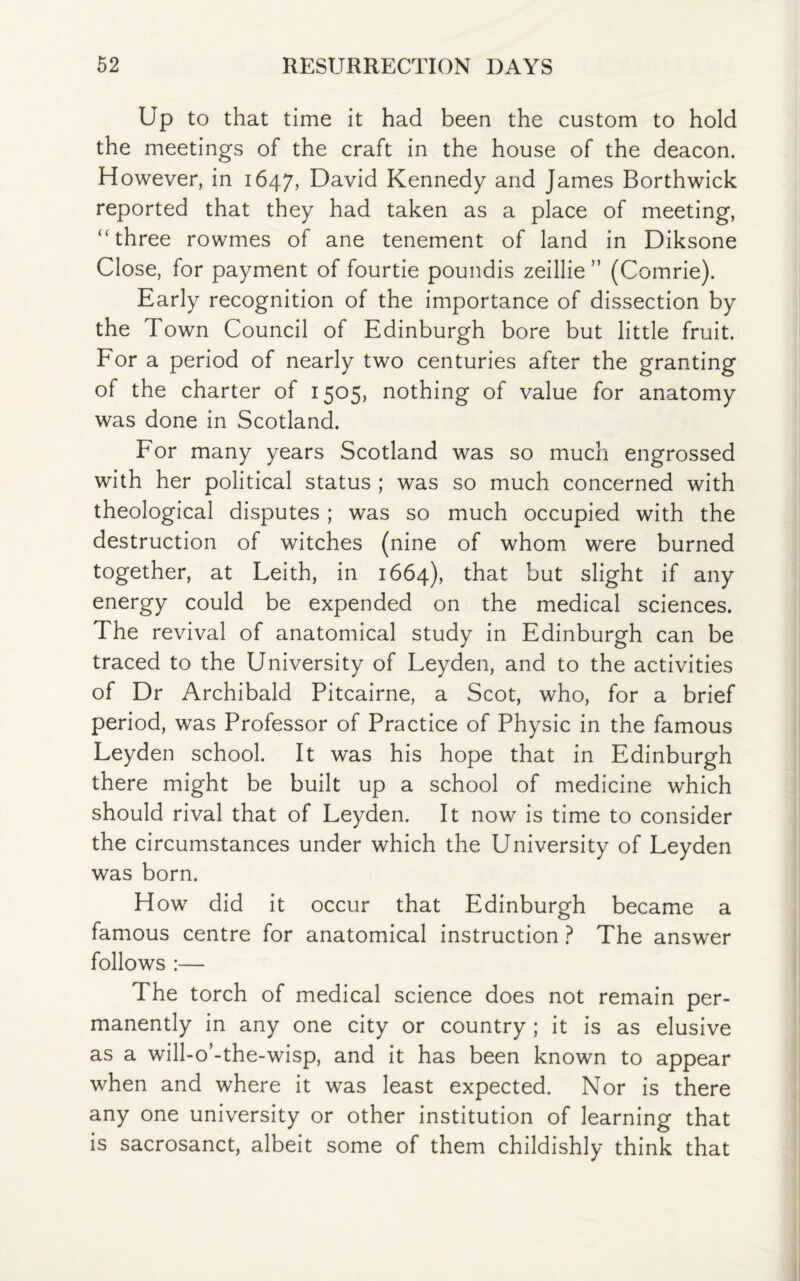 Up to that time it had been the custom to hold the meetings of the craft in the house of the deacon. However, in 1647, David Kennedy and James Borthwick reported that they had taken as a place of meeting, “three rowmes of ane tenement of land in Diksone Close, for payment of fourtie poundis zeillie ” (Comrie). Early recognition of the importance of dissection by the Town Council of Edinburgh bore but little fruit. For a period of nearly two centuries after the granting of the charter of 1505, nothing of value for anatomy was done in Scotland. For many years Scotland was so much engrossed with her political status ; was so much concerned with theological disputes ; was so much occupied with the destruction of witches (nine of whom were burned together, at Leith, in 1664), that but slight if any energy could be expended on the medical sciences. The revival of anatomical study in Edinburgh can be traced to the University of Leyden, and to the activities of Dr Archibald Pitcairne, a Scot, who, for a brief period, was Professor of Practice of Physic in the famous Leyden school. It was his hope that in Edinburgh there might be built up a school of medicine which should rival that of Leyden. It now is time to consider the circumstances under which the University of Leyden was born. How did it occur that Edinburgh became a famous centre for anatomical instruction ? The answer follows :— The torch of medical science does not remain per¬ manently in any one city or country ; it is as elusive as a will-o’-the-wisp, and it has been known to appear when and where it was least expected. Nor is there any one university or other institution of learning that is sacrosanct, albeit some of them childishly think that