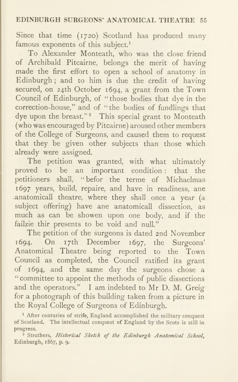 EDINBURGH SURGEONS’ ANATOMICAL THEATRE 55 Since that time (1720) Scotland has produced many famous exponents of this subject.1 To Alexander Monteath, who was the close friend of Archibald Pitcairne, belongs the merit of having made the first effort to open a school of anatomy in Edinburgh ; and to him is due the credit of having secured, on 24th October 1694, a grant from the Town Council of Edinburgh, of “those bodies that dye in the correction-house,” and of “the bodies of fundlings that dye upon the breast.”2 This special grant to Monteath (who was encouraged by Pitcairne) aroused other members of the College of Surgeons, and caused them to request that they be given other subjects than those which already were assigned. The petition was granted, with what ultimately proved to be an important condition : that the petitioners shall, “ befor the terme of Michaelmas 1697 years, build, repaire, and have in readiness, ane -anatomicall theatre, where they shall once a year (a subject offering) have ane anatomicall dissection, as much as can be showen upon one body, and if the failzie thir presents to be void and null.” The petition of the surgeons is dated 2nd November 1694. On 17th December 1697, the Surgeons’ Anatomical Theatre being reported to the Town Council as completed, the Council ratified its grant of 1694, and the same day the surgeons chose a “committee to appoint the methods of public dissections and the operators.” I am indebted to Mr D. M. Greig for a photograph of this building taken from a picture in the Royal College of Surgeons of Edinburgh. 1 After centuries of strife, England accomplished the military conquest of Scotland. The intellectual conquest of England by the Scots is still in progress. 2 Struthers, Historical Sketch of the Edinburgh Anatomical School,