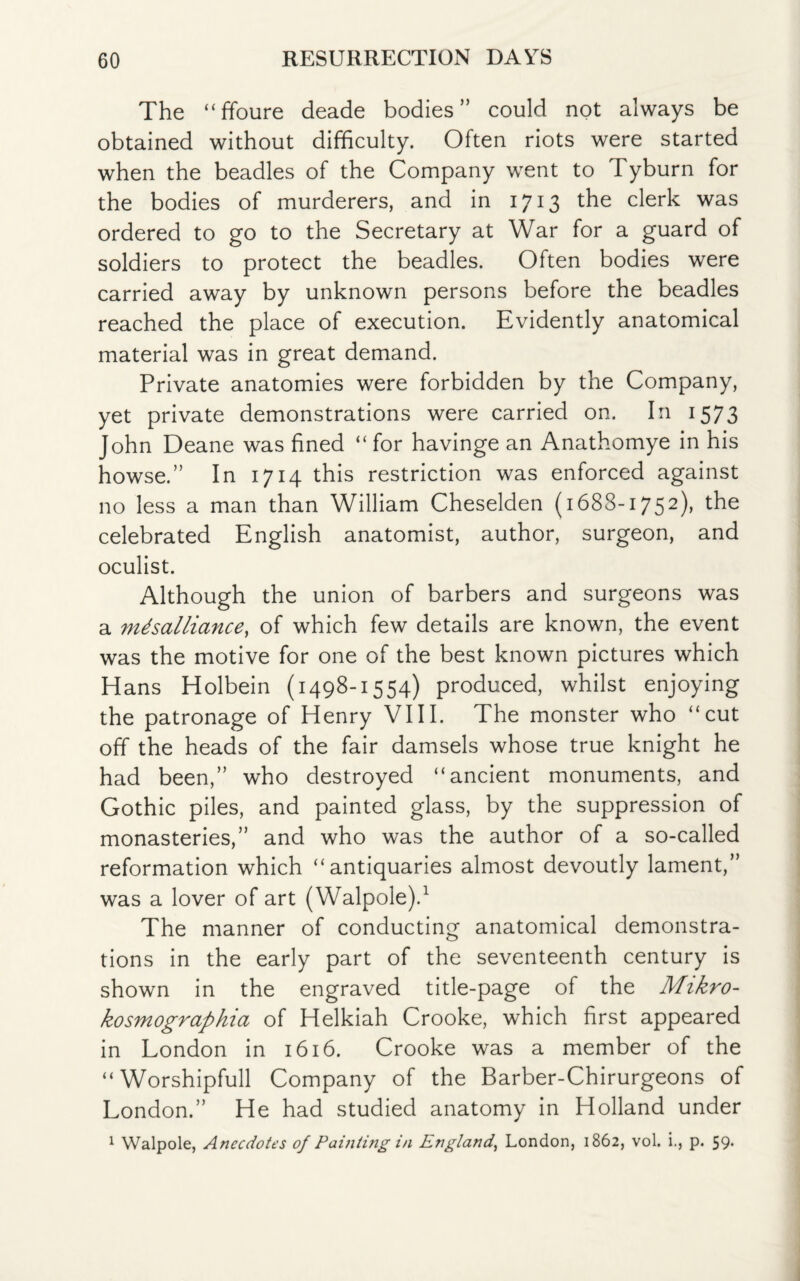 The “ffoure deade bodies” could not always be obtained without difficulty. Often riots were started when the beadles of the Company went to Tyburn for the bodies of murderers, and in 1713 the clerk was ordered to go to the Secretary at War for a guard of soldiers to protect the beadles. Often bodies were carried away by unknown persons before the beadles reached the place of execution. Evidently anatomical material was in great demand. Private anatomies were forbidden by the Company, yet private demonstrations were carried on. In 1573 John Deane was fined “ for havinge an Anathomye in his howse.” In 1714 this restriction was enforced against no less a man than William Cheselden (1688-1752), the celebrated English anatomist, author, surgeon, and oculist. Although the union of barbers and surgeons was a misalliance, of which few details are known, the event was the motive for one of the best known pictures which Hans Holbein (1498-1554) produced, whilst enjoying the patronage of Henry VIII. The monster who “cut off the heads of the fair damsels whose true knight he had been,” who destroyed “ancient monuments, and Gothic piles, and painted glass, by the suppression of monasteries,” and who was the author of a so-called reformation which “antiquaries almost devoutly lament,” was a lover of art (Walpole).1 The manner of conducting anatomical demonstra¬ tions in the early part of the seventeenth century is shown in the engraved title-page of the Mikro- kosmographia of Helkiah Crooke, which first appeared in London in 1616. Crooke was a member of the “ Worshipfull Company of the Barber-Chirurgeons of London.” He had studied anatomy in Holland under 1 Walpole, Anecdotes of Painting in England, London, 1862, vol. i., p. 59*