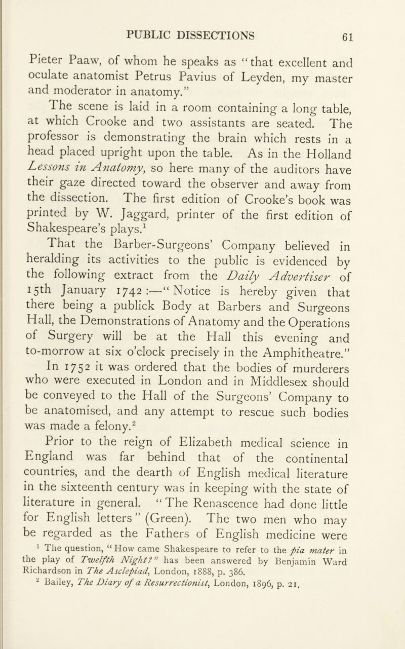 PUBLIC DISSECTIONS Pieter Paaw, of whom he speaks as “that excellent and oculate anatomist Petrus Pavius of Leyden, my master and moderator in anatomy.” The scene is laid in a room containing a long table, at which Crooke and two assistants are seated. The professor is demonstrating the brain which rests in a head placed upright upon the table. As in the Holland Lessons in Anatomy, so here many of the auditors have their gaze directed toward the observer and away from the dissection. The first edition of Crooke’s book was printed by W. Jaggard, printer of the first edition of Shakespeare’s plays.1 That the Barber-Surgeons’ Company believed in heralding its activities to the public is evidenced by the following extract from the Daily Advertiser of 15th January 1742:—“Notice is hereby given that there being a publick Body at Barbers and Surgeons Hall, the Demonstrations of Anatomy and the Operations of Surgery will be at the Hall this evening and to-morrow at six o’clock precisely in the Amphitheatre.” In 1752 ^ was ordered that the bodies of murderers who were executed in London and in Middlesex should be conveyed to the Hall of the Surgeons’ Company to be anatomised, and any attempt to rescue such bodies was made a felony.2 Prior to the reign of Elizabeth medical science in England was far behind that of the continental countries, and the dearth of English medical literature in the sixteenth century was in keeping with the state of literature in general. “The Renascence had done little for English letters” (Green). The two men who may be regarded as the bathers of English medicine were 1 The question, “How came Shakespeare to refer to the pia mater in the play of Twelfth Night?” has been answered by Benjamin Ward Richardson in The Asclepiad, London, 1888, p. 386. 1 Bailey, The Diary of a Resurrectionist, London, 1896, p. 21.