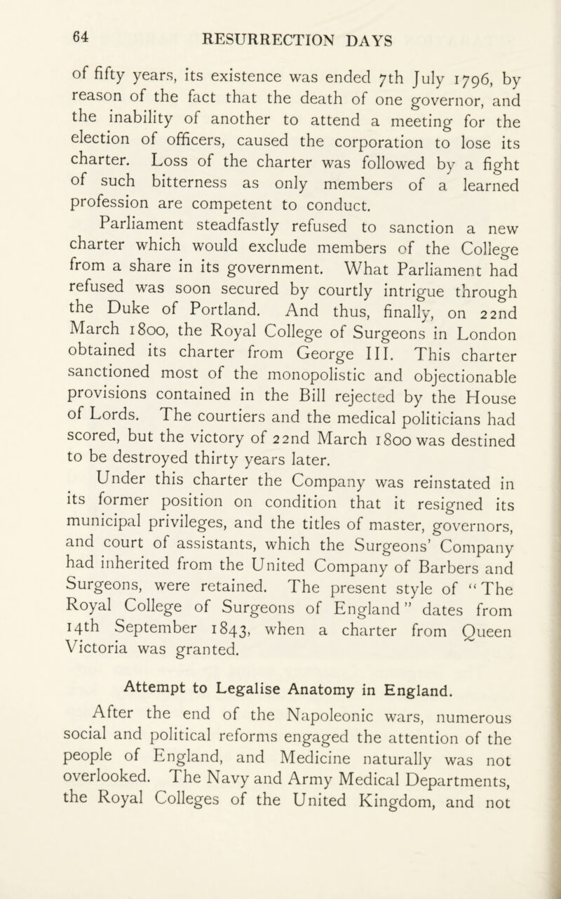 of fifty years, its existence was ended 7th July 1796, by reason of the fact that the death of one governor, and the inability of another to attend a meeting for the election of officers, caused the corporation to lose its charter. Loss of the charter was followed by a fight of such bitterness as only members of a learned profession are competent to conduct. Parliament steadfastly refused to sanction a new charter which would exclude members of the College from a share in its government. What Parliament had refused was soon secured by courtly intrigue through the Duke of Portland. And thus, finally, on 22nd March 1800, the Royal College of Surgeons in London obtained its charter from George III. This charter sanctioned most of the monopolistic and objectionable provisions contained in the Bill rejected by the Plouse of Lords. The courtiers and the medical politicians had scored, but the victory of 22nd March 1800 was destined to be destroyed thirty years later. Under this charter the Company was reinstated in its former position on condition that it resigned its municipal privileges, and the titles of master, governors, and court of assistants, which the Surgeons’ Company had inherited from the United Company of Barbers and Surgeons, were retained. The present style of “The Royal College of Surgeons of England” dates from 14th September 1843, when a charter from Queen Victoria was granted. Attempt to Legalise Anatomy in England. After the end of the Napoleonic wars, numerous social and political reforms engaged the attention of the people of England, and Medicine naturally was not overlooked. The Navy and Army Medical Departments, the Royal Colleges of the United Kingdom, and not