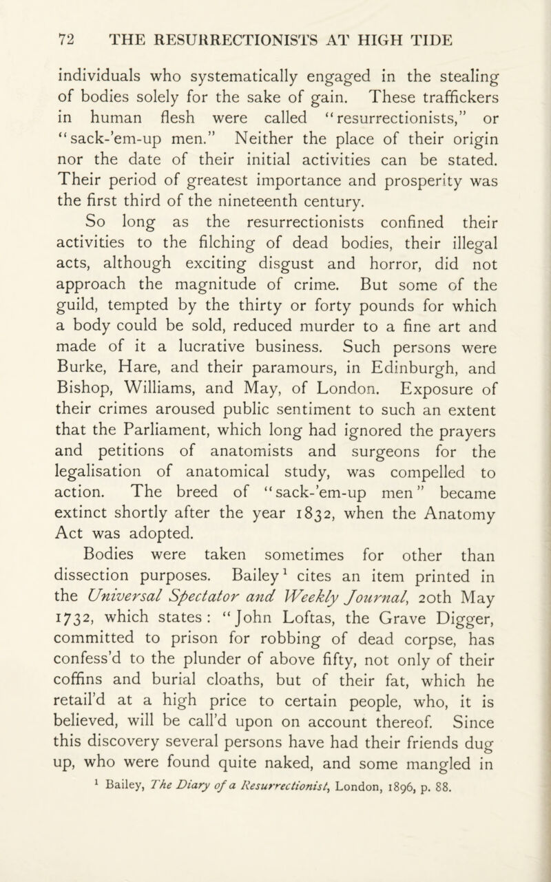 individuals who systematically engaged in the stealing of bodies solely for the sake of gain. These traffickers in human flesh were called “resurrectionists,” or “sack-’em-up men.” Neither the place of their origin nor the date of their initial activities can be stated. Their period of greatest importance and prosperity was the first third of the nineteenth century. So long as the resurrectionists confined their activities to the filching of dead bodies, their illegal acts, although exciting disgust and horror, did not approach the magnitude of crime. But some of the guild, tempted by the thirty or forty pounds for which a body could be sold, reduced murder to a fine art and made of it a lucrative business. Such persons were Burke, Hare, and their paramours, in Edinburgh, and Bishop, Williams, and May, of London. Exposure of their crimes aroused public sentiment to such an extent that the Parliament, which long had ignored the prayers and petitions of anatomists and surgeons for the legalisation of anatomical study, was compelled to action. The breed of “sack-’em-up men” became extinct shortly after the year 1832, when the Anatomy Act was adopted. Bodies were taken sometimes for other than dissection purposes. Bailey1 cites an item printed in the Universal Spectator and Weekly Journal, 20th May 1732, which states: “John Loftas, the Grave Digger, committed to prison for robbing of dead corpse, has confess’d to the plunder of above fifty, not only of their coffins and burial cloaths, but of their fat, which he retail’d at a high price to certain people, who, it is believed, will be call’d upon on account thereof. Since this discovery several persons have had their friends dug up, who were found quite naked, and some mangled in 1 Bailey, The Diary of a Resurrectionist, London, 1896, p. 88.