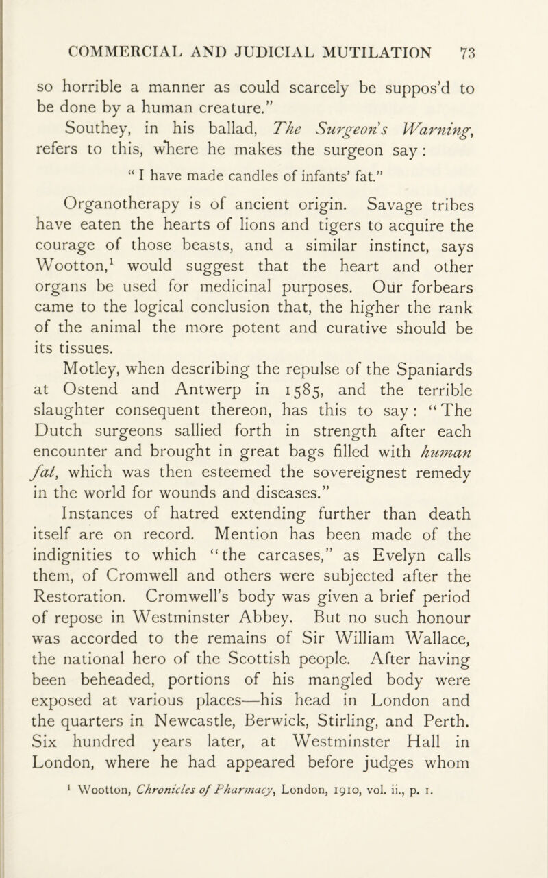 so horrible a manner as could scarcely be suppos’d to be done by a human creature.” Southey, in his ballad, The Surgeons Warning, refers to this, where he makes the surgeon say : “ I have made candles of infants’ fat.” Organotherapy is of ancient origin. Savage tribes have eaten the hearts of lions and tigers to acquire the courage of those beasts, and a similar instinct, says Wootton,1 would suggest that the heart and other organs be used for medicinal purposes. Our forbears came to the logical conclusion that, the higher the rank of the animal the more potent and curative should be its tissues. Motley, when describing the repulse of the Spaniards at Ostend and Antwerp in 1585, and the terrible slaughter consequent thereon, has this to say: “ The Dutch surgeons sallied forth in strength after each encounter and brought in great bags filled with human fat, which was then esteemed the sovereignest remedy in the world for wounds and diseases.” Instances of hatred extending further than death itself are on record. Mention has been made of the indignities to which “the carcases,” as Evelyn calls them, of Cromwell and others were subjected after the Restoration. Cromwell’s body was given a brief period of repose in Westminster Abbey. But no such honour was accorded to the remains of Sir William Wallace, the national hero of the Scottish people. After having been beheaded, portions of his mangled body were exposed at various places—his head in London and the quarters in Newcastle, Berwick, Stirling, and Perth. Six hundred years later, at Westminster Hall in London, where he had appeared before judges whom 1 Wootton, Chronicles of Pharmacy, London, 1910, vol. ii., p. 1.