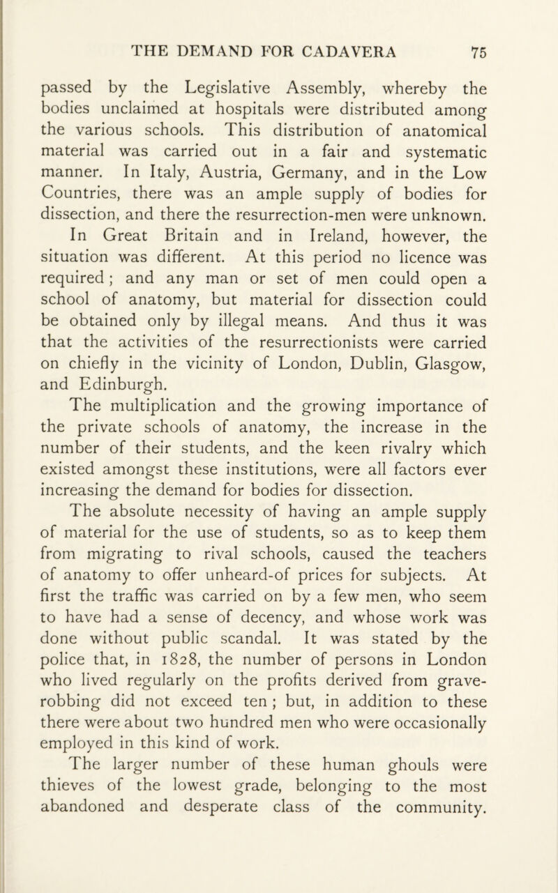 passed by the Legislative Assembly, whereby the bodies unclaimed at hospitals were distributed among the various schools. This distribution of anatomical material was carried out in a fair and systematic manner. In Italy, Austria, Germany, and in the Low Countries, there was an ample supply of bodies for dissection, and there the resurrection-men were unknown. In Great Britain and in Ireland, however, the situation was different. At this period no licence was required; and any man or set of men could open a school of anatomy, but material for dissection could be obtained only by illegal means. And thus it was that the activities of the resurrectionists were carried on chiefly in the vicinity of London, Dublin, Glasgow, and Edinburgh. The multiplication and the growing importance of the private schools of anatomy, the increase in the number of their students, and the keen rivalry which existed amongst these institutions, were all factors ever increasing the demand for bodies for dissection. The absolute necessity of having an ample supply of material for the use of students, so as to keep them from migrating to rival schools, caused the teachers of anatomy to offer unheard-of prices for subjects. At first the traffic was carried on by a few men, who seem to have had a sense of decency, and whose work was done without public scandal. It was stated by the police that, in 1828, the number of persons in London who lived regularly on the profits derived from grave¬ robbing did not exceed ten ; but, in addition to these there were about two hundred men who were occasionally employed in this kind of work. The larger number of these human ghouls were thieves of the lowest grade, belonging to the most abandoned and desperate class of the community.