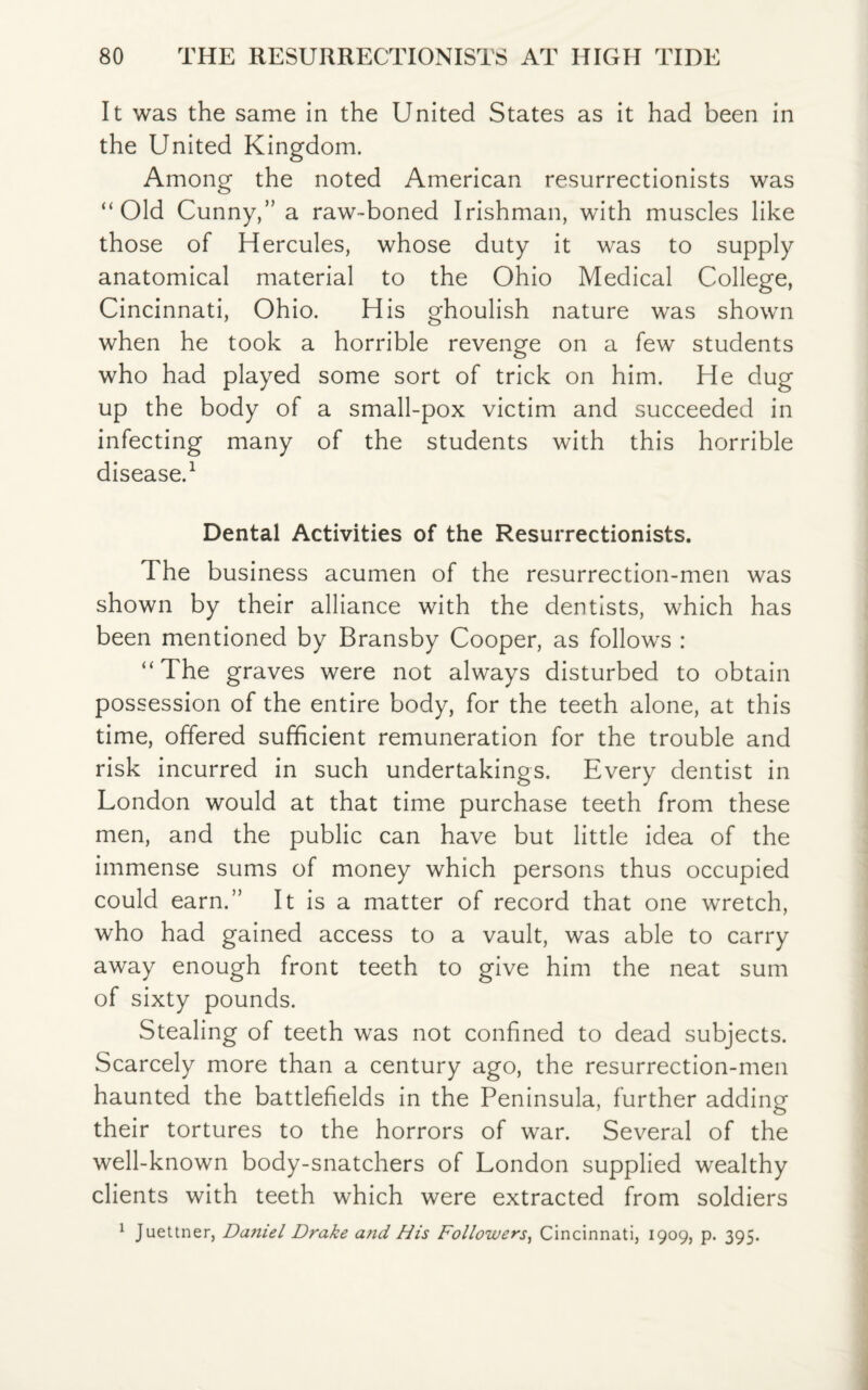 It was the same in the United States as it had been in the United Kingdom. Among the noted American resurrectionists was “Old Cunny,” a raw-boned Irishman, with muscles like those of Hercules, whose duty it was to supply anatomical material to the Ohio Medical College, Cincinnati, Ohio. His ghoulish nature was shown when he took a horrible revenge on a few students who had played some sort of trick on him. He dug up the body of a small-pox victim and succeeded in infecting many of the students with this horrible disease.1 Dental Activities of the Resurrectionists. The business acumen of the resurrection-men was shown by their alliance with the dentists, which has been mentioned by Bransby Cooper, as follows : “The graves were not always disturbed to obtain possession of the entire body, for the teeth alone, at this time, offered sufficient remuneration for the trouble and risk incurred in such undertakings. Every dentist in London would at that time purchase teeth from these men, and the public can have but little idea of the immense sums of money which persons thus occupied could earn.” It is a matter of record that one wretch, who had gained access to a vault, was able to carry away enough front teeth to give him the neat sum of sixty pounds. Stealing of teeth was not confined to dead subjects. Scarcely more than a century ago, the resurrection-men haunted the battlefields in the Peninsula, further adding their tortures to the horrors of war. Several of the well-known body-snatchers of London supplied wealthy clients with teeth which were extracted from soldiers 1 Juettner, Da?iiel Drake and His Followers, Cincinnati, 1909, p. 395.