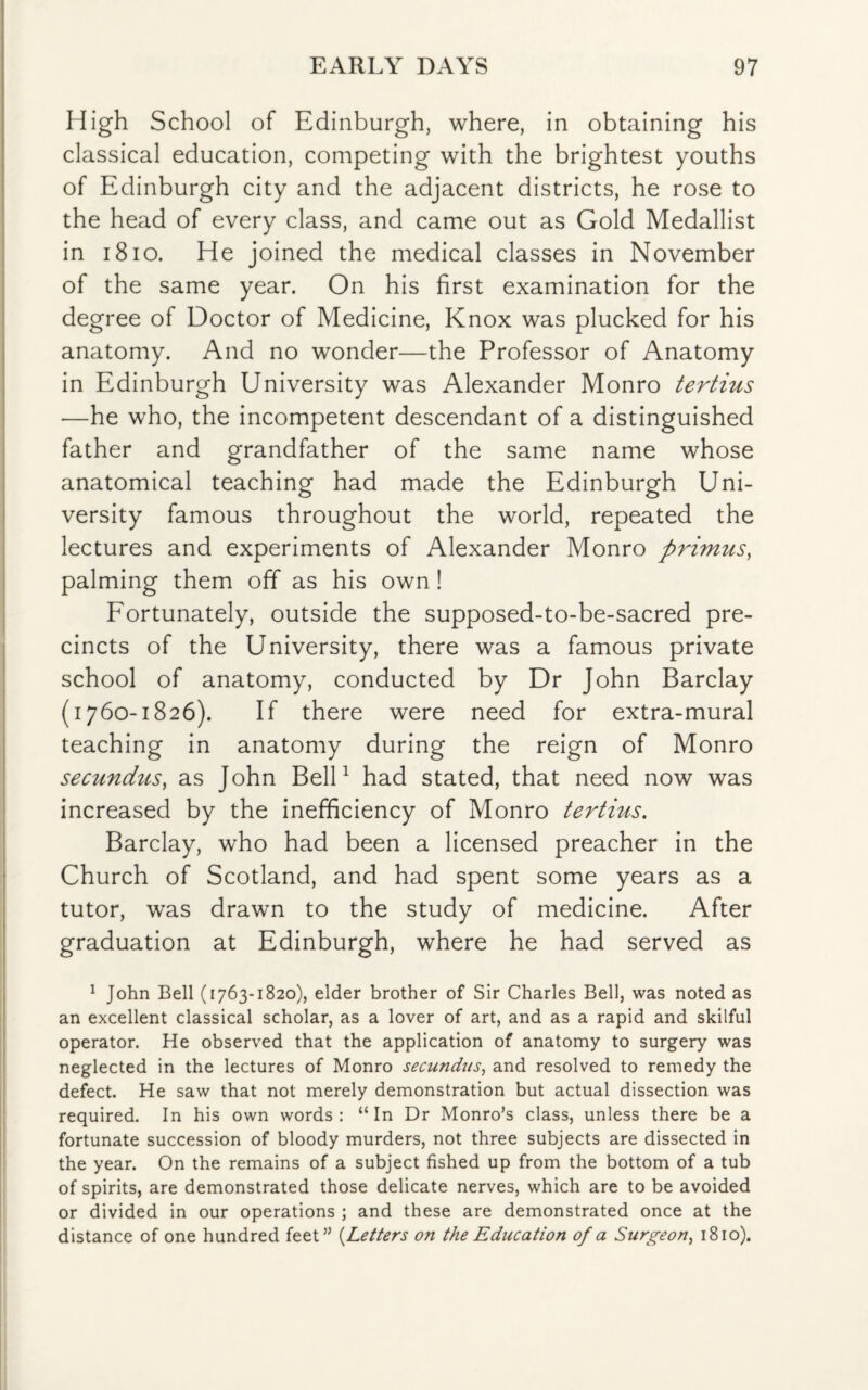 High School of Edinburgh, where, in obtaining his classical education, competing with the brightest youths of Edinburgh city and the adjacent districts, he rose to the head of every class, and came out as Gold Medallist in 1810. He joined the medical classes in November of the same year. On his first examination for the degree of Doctor of Medicine, Knox was plucked for his anatomy. And no wonder—the Professor of Anatomy in Edinburgh University was Alexander Monro tertius —he who, the incompetent descendant of a distinguished father and grandfather of the same name whose anatomical teaching had made the Edinburgh Uni¬ versity famous throughout the world, repeated the lectures and experiments of Alexander Monro primus, palming them off as his own! Fortunately, outside the supposed-to-be-sacred pre¬ cincts of the University, there was a famous private school of anatomy, conducted by Dr John Barclay (1760-1826). If there were need for extra-mural teaching in anatomy during the reign of Monro secundus, as John Bell1 had stated, that need now was increased by the inefficiency of Monro tertius. Barclay, who had been a licensed preacher in the Church of Scotland, and had spent some years as a tutor, was drawn to the study of medicine. After graduation at Edinburgh, where he had served as 1 John Bell (1763-1820), elder brother of Sir Charles Bell, was noted as an excellent classical scholar, as a lover of art, and as a rapid and skilful operator. He observed that the application of anatomy to surgery was neglected in the lectures of Monro secundus, and resolved to remedy the defect. He saw that not merely demonstration but actual dissection was required. In his own words: “In Dr Monro’s class, unless there be a fortunate succession of bloody murders, not three subjects are dissected in the year. On the remains of a subject fished up from the bottom of a tub of spirits, are demonstrated those delicate nerves, which are to be avoided or divided in our operations ; and these are demonstrated once at the distance of one hundred feet” (Letters on the Education of a Surgeon, 1810).