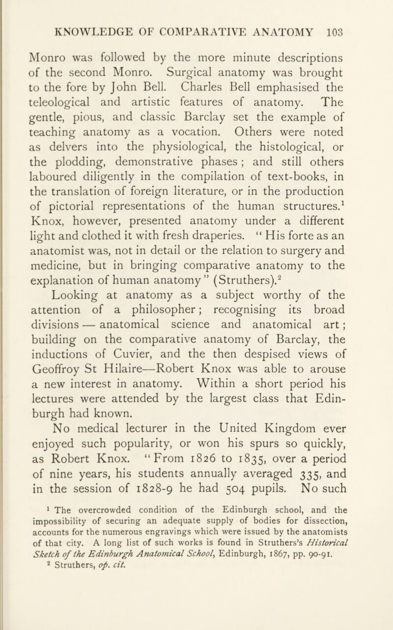 Monro was followed by the more minute descriptions of the second Monro. Surgical anatomy was brought to the fore by John Bell. Charles Bell emphasised the teleological and artistic features of anatomy. The gentle, pious, and classic Barclay set the example of teaching anatomy as a vocation. Others were noted as delvers into the physiological, the histological, or the plodding, demonstrative phases ; and still others laboured diligently in the compilation of text-books, in the translation of foreign literature, or in the production of pictorial representations of the human structures.1 Knox, however, presented anatomy under a different light and clothed it with fresh draperies. “ His forte as an anatomist was, not in detail or the relation to surgery and medicine, but in bringing comparative anatomy to the explanation of human anatomy” (Struthers).2 Looking at anatomy as a subject worthy of the attention of a philosopher; recognising its broad divisions — anatomical science and anatomical art ; building on the comparative anatomy of Barclay, the inductions of Cuvier, and the then despised views of Geoffroy St Hilaire—Robert Knox was able to arouse a new interest in anatomy. Within a short period his lectures were attended by the largest class that Edin¬ burgh had known. No medical lecturer in the United Kingdom ever enjoyed such popularity, or won his spurs so quickly, as Robert Knox. “From 1826 to 1835, over a period of nine years, his students annually averaged 335, and in the session of 1828-9 he had 504 pupils. No such 1 The overcrowded condition of the Edinburgh school, and the impossibility of securing an adequate supply of bodies for dissection, accounts for the numerous engravings which were issued by the anatomists of that city. A long list of such works is found in Struthers’s Historical Sketch of the Edinburgh Anatomical School, Edinburgh, 1867, PP- 90-91. 2 Struthers, op. cit.