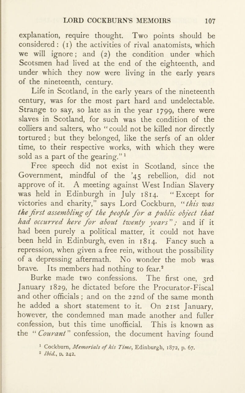 explanation, require thought. Two points should be considered: (i) the activities of rival anatomists, which we will ignore; and (2) the condition under which Scotsmen had lived at the end of the eighteenth, and under which they now were living in the early years of the nineteenth, century. Life in Scotland, in the early years of the nineteenth century, was for the most part hard and undelectable. Strange to say, so late as in the year 1799, there were slaves in Scotland, for such was the condition of the colliers and salters, who “could not be killed nor directly tortured ; but they belonged, like the serfs of an older time, to their respective works, with which they were sold as a part of the gearing.” 1 Free speech did not exist in Scotland, since the Government, mindful of the ’45 rebellion, did not approve of it. A meeting against West Indian Slavery was held in Edinburgh in July 1814. “Except for victories and charity,” says Lord Cockburn, “this was the first assembling of the people for a public object that had occurred here for about twenty years ” / and if it had been purely a political matter, it could not have been held in Edinburgh, even in 1814. Fancy such a repression, when given a free rein, without the possibility of a depressing aftermath. No wonder the mob was brave. Its members had nothing to fear.2 Burke made two confessions. The first one, 3rd January 1829, he dictated before the Procurator-Fiscal and other officials ; and on the 22nd of the same month he added a short statement to it. On 21st January, however, the condemned man made another and fuller confession, but this time unofficial. This is known as the “ C'ourant confession, the document having found 1 Cockburn, Memorials of his Time, Edinburgh, 1872, p. 67. 2 Ibid., d. 242.