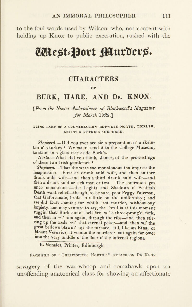 to the foul words used by Wilson, who, not content with holding up Knox to public execration, rushed with the ©KegfclDort J&urtiersS CHARACTERS OP BURK, HARE, AND Dr. KNOX. [From the Nodes Ambrosiance of Blackwood's Magazine for March 1829.] BEING PART OF A CONVERSATION BETWEEN NORTH, TICKLER, AND THE ETTRICK SHEPHERD. Shepherd.—Did you ever see sic a preparation o' a skele¬ ton o’ a turkey ? We maun send it to the College Museum, to staun in a glass case aside Burk’s. North.—What did you think, James, of the proceedings of these two Irish gentlemen ? Shepherd.—That the were too monotonous too impress the imagination. First ae drunk auld wife, and then anither drunk auld wife—and then a third drunk auld wife—and then a drunk auld or sick man or twa. The confession got unco monotonous—the Lights and Shadows o’ Scottish Death want relief—though, to be sure, poor Peggy Paterson, that Unfortunate, broke in a little on the uniformity; and sae did Daft Jamie ; for whilk last murder, without ony impiety, ane may venture to say, the Devil is at this moment ruggin’ that Burk out o’ hell fire wi’ a three-prong’d fork, and then in wi’ him again, through the ribs—and then stir- ring up the coals wi' that eternal poker—and then wi' the gTeat bellows Hawin' up the furnace, till, like an Etna, or Mount Vesuvius, it vomits the murderer out again far ower into the very middle o’ the floor o’ the infernal regions. R. Menzies, Printer, Edinburgh. Facsimile of “Christopher North’s” Attack on Dr Knox. savagery of the war-whoop and tomahawk upon an unoffending anatomical class for showing an affectionate