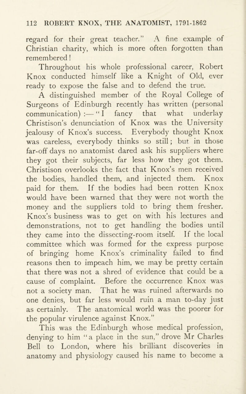 regard for their great teacher.” A fine example of Christian charity, which is more often forgotten than remembered ! Throughout his whole professional career, Robert Knox conducted himself like a Knight of Old, ever ready to expose the false and to defend the true. A distinguished member of the Royal College of Surgeons of Edinburgh recently has written (personal communication) :— “ I fancy that what underlay Christison’s denunciation of Knox was the University jealousy of Knox’s success. Everybody thought Knox was careless, everybody thinks so still; but in those far-off days no anatomist dared ask his suppliers where they got their subjects, far less how they got them. Christison overlooks the fact that Knox’s men received the bodies, handled them, and injected them. Knox paid for them. If the bodies had been rotten Knox would have been warned that they were not worth the money and the suppliers told to bring them fresher. Knox’s business was to get on with his lectures and demonstrations, not to get handling the bodies until they came into the dissecting-room itself. If the local committee which was formed for the express purpose of bringing home Knox’s criminality failed to find reasons then to impeach him, we may be pretty certain that there was not a shred of evidence that could be a cause of complaint. Before the occurrence Knox was not a society man. That he was ruined afterwards no one denies, but far less would ruin a man to-day just as certainly. The anatomical world was the poorer for the popular virulence against Knox.” This was the Edinburgh whose medical profession, denying to him “a place in the sun,” drove Mr Charles Bell to London, where his brilliant discoveries in anatomy and physiology caused his name to become a