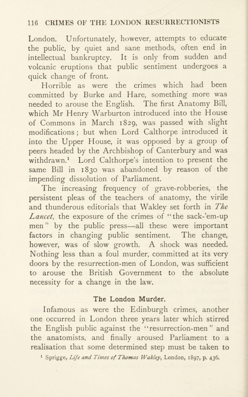 London. Unfortunately, however, attempts to educate the public, by quiet and sane methods, often end in intellectual bankruptcy. It is only from sudden and volcanic eruptions that public sentiment undergoes a quick change of front. Horrible as were the crimes which had been committed by Burke and Hare, something more was needed to arouse the English. The first Anatomy Bill, which Mr Henry Warburton introduced into the House of Commons in March 1829, was passed with slight modifications ; but when Lord Calthorpe introduced it into the Upper House, it was opposed by a group of peers headed by the Archbishop of Canterbury and was withdrawn.1 Lord Calthorpe’s intention to present the same Bill in 1830 was abandoned by reason of the impending dissolution of Parliament. The increasing frequency of grave-robberies, the persistent pleas of the teachers of anatomy, the virile and thunderous editorials that Wakley set forth in The Lancet, the exposure of the crimes of “the sack-’em-up men ” by the public press—all these were important factors in changing public sentiment. The change, however, was of slow growth. A shock was needed. Nothing less than a foul murder, committed at its very doors by the resurrection-men of London, was sufficient to arouse the British Government to the absolute necessity for a change in the law. The London Murder. Infamous as were the Edinburgh crimes, another one occurred in London three years later which stirred the English public against the “resurrection-men” and the anatomists, and finally aroused Parliament to a realisation that some determined step must be taken to 1 Sprigge, Life and Times of Thomas Wakley, London, 1897, p. 436.