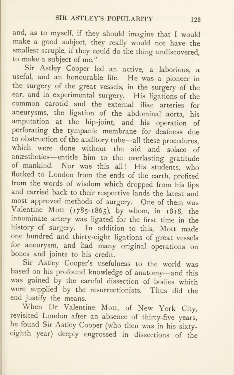 and, as to myself, if they should imagine that I would make a good subject, they really would not have the smallest scruple, if they could do the thing undiscovered, to make a subject of me.” Sir Astley Cooper led an active, a laborious, a useful, and an honourable life. He was a pioneer in the surgery of the great vessels, in the surgery of the ear, and in experimental surgery. His ligations of the common carotid and the external iliac arteries for aneurysms, the ligation of the abdominal aorta, his amputation at the hip-joint, and his operation of perforating the tympanic membrane for deafness due to obstruction of the auditory tube-—all these procedures, which were done without the aid and solace of anaesthetics—entitle him to the everlasting gratitude of mankind. Nor was this all! His students, who flocked to London from the ends of the earth, profited from the words of wisdom which dropped from his lips and carried back to their respective lands the latest and most approved methods of surgery. One of them was Valentine Mott (1785-1865), by whom, in 1818, the innominate artery was ligated for the first time in the history of surgery. In addition to this, Mott made one hundred and thirty-eight ligations of great vessels for aneurysm, and had many original operations on bones and joints to his credit. Sir Astley Cooper s usefulness to the world was based on his profound knowledge of anatomy—and this was gained by the careful dissection of bodies which were supplied by the resurrectionists. Thus did the end justify the means. When Dr Valentine Mott, of New York City, revisited London after an absence of thirty-five years, he found Sir Astley Cooper (who then was in his sixty- eighth year) deeply engrossed in dissections of the