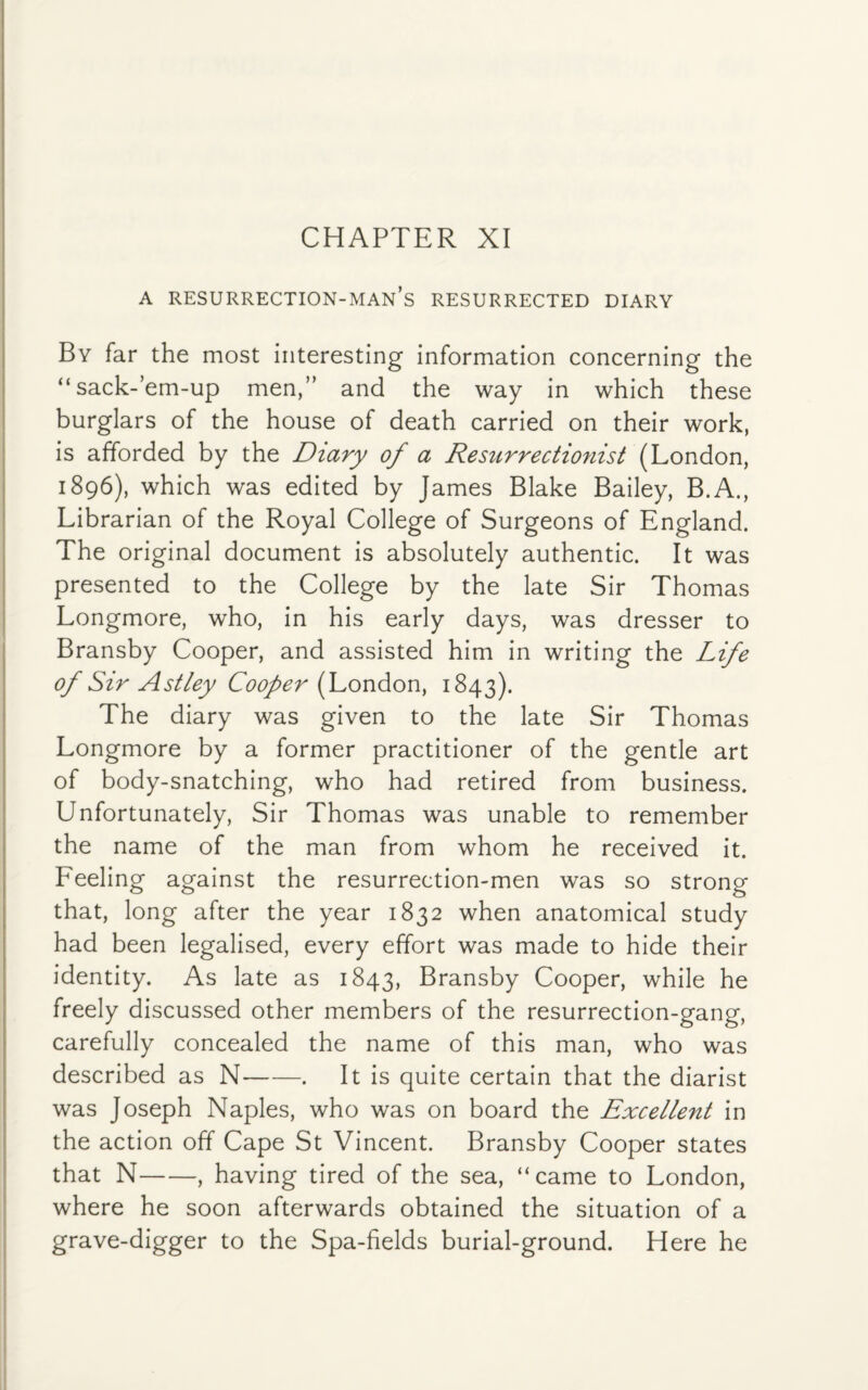 a resurrection-man’s resurrected diary By far the most interesting information concerning the “sack-’em-up men,” and the way in which these burglars of the house of death carried on their work, is afforded by the Diary of a Resurrectionist (London, 1896), which was edited by James Blake Bailey, B.A., Librarian of the Royal College of Surgeons of England. The original document is absolutely authentic. It was presented to the College by the late Sir Thomas Longmore, who, in his early days, was dresser to Bransby Cooper, and assisted him in writing the Life of Sir Astley Cooper (London, 1843). The diary was given to the late Sir Thomas Longmore by a former practitioner of the gentle art of body-snatching, who had retired from business. Unfortunately, Sir Thomas was unable to remember the name of the man from whom he received it. Feeling against the resurrection-men was so strong that, long after the year 1832 when anatomical study had been legalised, every effort was made to hide their identity. As late as 1843, Bransby Cooper, while he freely discussed other members of the resurrection-gang, carefully concealed the name of this man, who was described as N-. It is quite certain that the diarist was Joseph Naples, who was on board the Excellent in the action off Cape St Vincent. Bransby Cooper states that N-, having tired of the sea, “came to London, where he soon afterwards obtained the situation of a grave-digger to the Spa-fields burial-ground. Here he