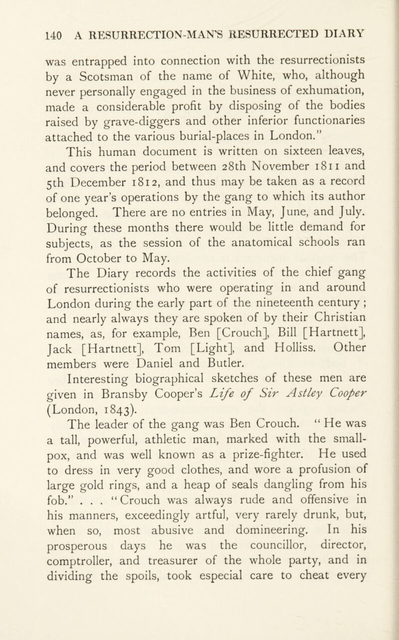 was entrapped into connection with the resurrectionists by a Scotsman of the name of White, who, although never personally engaged in the business of exhumation, made a considerable profit by disposing of the bodies raised by grave-diggers and other inferior functionaries attached to the various burial-places in London.” This human document is written on sixteen leaves, and covers the period between 28th November 1811 and 5th December 1812, and thus may be taken as a record of one year’s operations by the gang to which its author belonged. There are no entries in May, June, and July. During these months there would be little demand for subjects, as the session of the anatomical schools ran from October to May. The Diary records the activities of the chief gang of resurrectionists who were operating in and around London during the early part of the nineteenth century ; and nearly always they are spoken of by their Christian names, as, for example, Ben [Crouch], Bill [Hartnett], Jack [Hartnett], Tom [Light], and Holliss. Other members were Daniel and Butler. Interesting biographical sketches of these men are given in Bransby Cooper’s Life of Sir Astley Cooper (London, 1843). The leader of the gang was Ben Crouch. “ He was a tall, powerful, athletic man, marked with the small¬ pox, and was well known as a prize-fighter. He used to dress in very good clothes, and wore a profusion of large gold rings, and a heap of seals dangling from his fob.” . . . “ Crouch was always rude and offensive in his manners, exceedingly artful, very rarely drunk, but, when so, most abusive and domineering. In his prosperous days he was the councillor, director, comptroller, and treasurer of the whole party, and in dividing the spoils, took especial care to cheat every