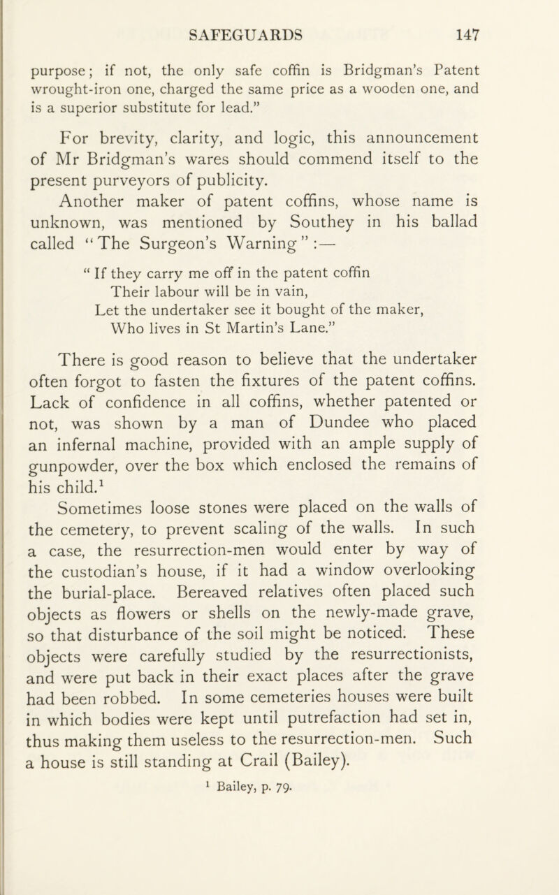 purpose; if not, the only safe coffin is Bridgman’s Patent wrought-iron one, charged the same price as a wooden one, and is a superior substitute for lead.” For brevity, clarity, and logic, this announcement of Mr Bridgman’s wares should commend itself to the present purveyors of publicity. Another maker of patent coffins, whose name is unknown, was mentioned by Southey in his ballad called “The Surgeon’s Warning”: — “ If they carry me off in the patent coffin Their labour will be in vain, Let the undertaker see it bought of the maker, Who lives in St Martin’s Lane.” There is eood reason to believe that the undertaker often forgot to fasten the fixtures of the patent coffins. Lack of confidence in all coffins, whether patented or not, was shown by a man of Dundee who placed an infernal machine, provided with an ample supply of gunpowder, over the box which enclosed the remains of his child.1 Sometimes loose stones were placed on the walls of the cemetery, to prevent scaling of the walls. In such a case, the resurrection-men would enter by way of the custodian’s house, if it had a window overlooking the burial-place. Bereaved relatives often placed such objects as flowers or shells on the newly-made grave, so that disturbance of the soil might be noticed. These objects were carefully studied by the resurrectionists, and were put back in their exact places after the grave had been robbed. In some cemeteries houses were built in which bodies were kept until putrefaction had set in, thus making them useless to the resurrection-men. Such a house is still standing at Crail (Bailey). 1 Bailey, p. 79.