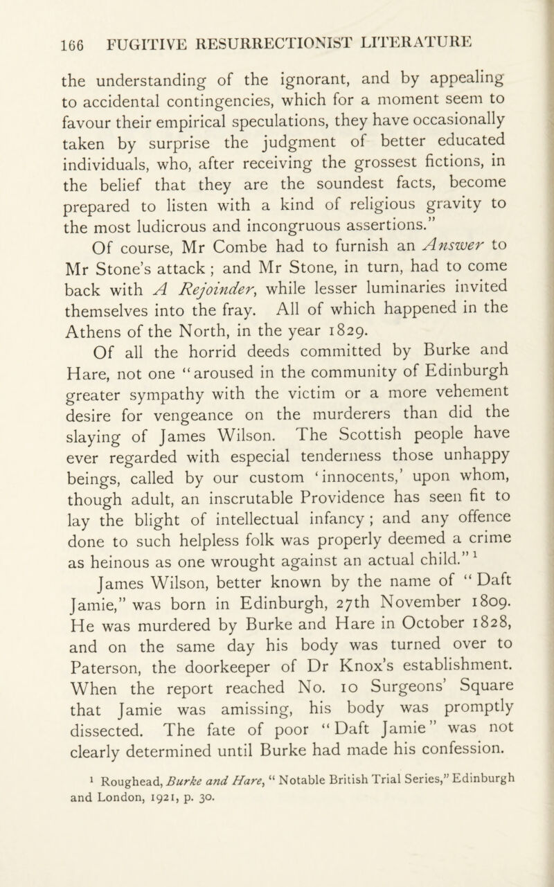 the understanding of the ignorant, and by appealing to accidental contingencies, which for a moment seem to favour their empirical speculations, they have occasionally taken by surprise the judgment of better educated individuals, who, after receiving the grossest fictions, in the belief that they are the soundest facts, become prepared to listen with a kind of religious gravity to the most ludicrous and incongruous assertions.” Of course, Mr Combe had to furnish an Anszver to Mr Stone’s attack ; and Mr Stone, in turn, had to come back with A Rejoinder, while lesser luminaries invited themselves into the fray. All of which happened in the Athens of the North, in the year 1829. Of all the horrid deeds committed by Burke and Hare, not one “aroused in the community of Edinburgh greater sympathy with the victim or a more vehement desire for vengeance on the murderers than did the slaying of James Wilson. I he Scottish people have ever regarded with especial tenderness those unhappy beings, called by our custom ‘innocents,’ upon whom, though adult, an inscrutable Providence has seen fit to lay the blight of intellectual infancy ; and any offence done to such helpless folk was properly deemed a crime as heinous as one wrought against an actual child.”1 James Wilson, better known by the name of “Daft Jamie,” was born in Edinburgh, 27th November 1809. He was murdered by Burke and Hare in October 1828, and on the same day his body was turned over to Paterson, the doorkeeper of Dr Knox’s establishment. When the report reached No. 10 Surgeons’ Square that Jamie was amissing, his body was promptly dissected. The fate of poor “ Daft Jamie was not clearly determined until Burke had made his confession. 1 Roughead, Burke and Hare, “ Notable British Trial Series,’5 Edinburgh and London, 1921, p. 30.