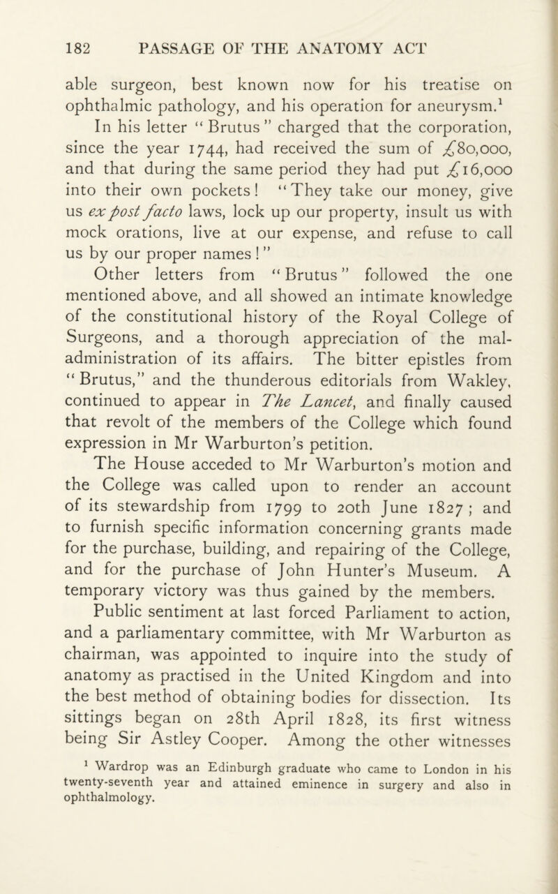 able surgeon, best known now for his treatise on ophthalmic pathology, and his operation for aneurysm.1 In his letter “ Brutus” charged that the corporation, since the year 1744, had received the sum of ,£80,000, and that during the same period they had put £16,000 into their own pockets! “They take our money, give us ex post facto laws, lock up our property, insult us with mock orations, live at our expense, and refuse to call us by our proper names ! ” Other letters from “ Brutus ” followed the one mentioned above, and all showed an intimate knowledge of the constitutional history of the Royal College of Surgeons, and a thorough appreciation of the mal¬ administration of its affairs. The bitter epistles from “ Brutus,” and the thunderous editorials from Wakley, continued to appear in The Lancet, and finally caused that revolt of the members of the College which found expression in Mr Warburton’s petition. The House acceded to Mr Warburton’s motion and the College was called upon to render an account of its stewardship from 1799 to 20th June 1827; and to furnish specific information concerning grants made for the purchase, building, and repairing of the College, and for the purchase of John Hunter’s Museum. A temporary victory was thus gained by the members. Public sentiment at last forced Parliament to action, and a parliamentary committee, with Mr Warburton as chairman, was appointed to inquire into the study of anatomy as practised in the United Kingdom and into the best method of obtaining bodies for dissection. Its sittings began on 28th April 1828, its first witness being Sir Astley Cooper. Among the other witnesses 1 Wardrop was an Edinburgh graduate who came to London in his twenty-seventh year and attained eminence in surgery and also in ophthalmology.