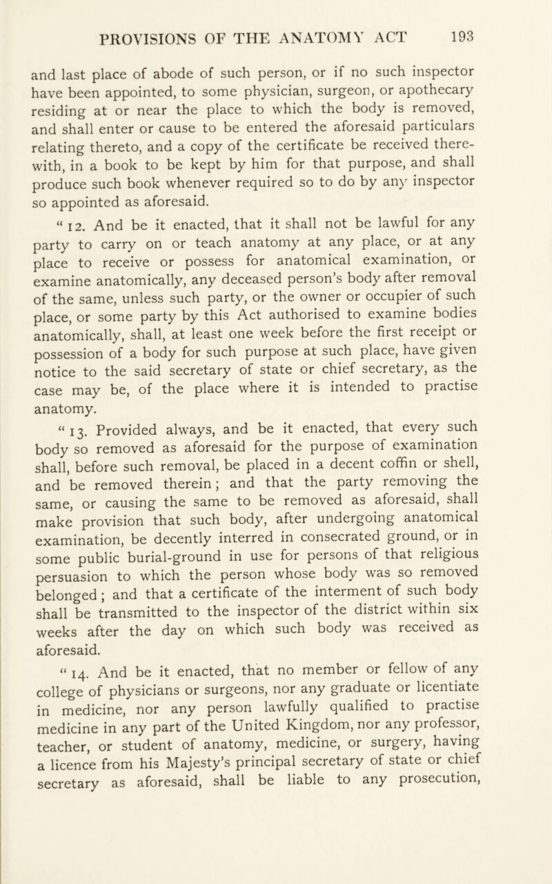 and last place of abode of such person, or if no such inspector have been appointed, to some physician, surgeon, or apothecary residing at or near the place to which the body is removed, and shall enter or cause to be entered the aforesaid particulars relating thereto, and a copy of the certificate be received there¬ with, in a book to be kept by him for that purpose, and shall produce such book whenever required so to do by any inspector so appointed as aforesaid. “ 12. And be it enacted, that it shall not be lawful for any party to carry on or teach anatomy at any place, or at any place to receive or possess for anatomical examination, or examine anatomically, any deceased person’s body after removal of the same, unless such party, or the owner or occupier of such place, or some party by this Act authorised to examine bodies anatomically, shall, at least one week before the first receipt or possession of a body for such purpose at such place, have given notice to the said secretary of state or chief secretary, as the case may be, of the place where it is intended to practise anatomy. “13. Provided always, and be it enacted, that every such body so removed as aforesaid for the purpose of examination shall, before such removal, be placed in a decent coffin or shell, and be removed therein; and that the party removing the same, or causing the same to be removed as aforesaid, shall make provision that such body, after undergoing anatomical examination, be decently interred in consecrated ground, or in some public burial-ground in use for persons of that religious persuasion to which the person whose body was so removed belonged ; and that a certificate of the interment of such body shall be transmitted to the inspector of the district within six weeks after the day on which such body was received as aforesaid. “ 14. And be it enacted, that no member or fellow of any college of physicians or surgeons, nor any graduate or licentiate in medicine, nor any person lawfully qualified to practise medicine in any part of the United Kingdom, nor any professor, teacher, or student of anatomy, medicine, or surgery, having a licence from his Majesty’s principal secretary of state or chief secretary as aforesaid, shall be liable to any prosecution,