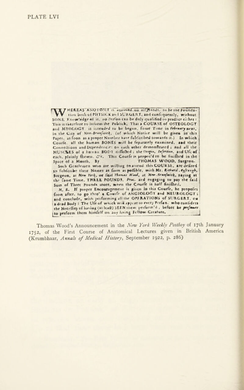 HER.EA5 ANO I CJMY is atunved uii aj?3fUndc. t<> br tfie Eounda- vv turn both of PM TMi.lt an 1 SURGERY, and conf rjurnily, without SOME Knowledge «l it, no i’e Hon can be duly qualified to practice ciihrr: Tins inherefore to inioim the PuUHck, That a COURSE of OSTEOLOGY and MYOLOGY ii intended to be begun, fomc Time in Frinttry near, in tlie City of He>v-B'u»f>vtr\, (of which Nome will be given in this Paper, as foon as a proper Number have fubferibed towards it.) In which Couri'e all the human BONES wiM be feparately examinrd. and their Connections and t>cj»erideneie, on each other demonflrated , aud all the MUSCLES of a human BODY tlifTeffed ; the fnfrrtnn, and Ufc af each, plainly fhewn. CTc, This Coutfe is propos'd to be (inifhed in the Space of a Month. By THOMAS WOOD, Surgeon- Such Gentlemen who ate willing to attend this COURSE, arcdciirrd in lublciibe tlicir Names a* fo«m ac potJibfe, with Mr. Surgeon, at Ne«> Vt>\, t«f laid rhonat AiW/, at New-Br*»/»yWc^ paying at the fame Time, THREE POUNDS, f'roc. and engaging to pay the fanl Sum of Three Pound* more, worn the Coutfe it half fimfhed. N, fi. If proper Encotiragemenr is gnen in tht* Courfr, he propofes fuun after, to go thro' « Courfr of ANGIOI.OOY and NEUROLOGY ; and conclude, with peiforming all the OPERATIONS of SURGERY, on I a dead Body : The Ufe of which wiU appear to every Perfan, who consider* ,l. u.,.ir.>, „n.,,ind in inili \FFM tiirin uniform'd . before he pftjitmti Thomas Wood’s Announcement in the New York Weekly Postboy of 17th January 1752, of the First Course of Anatomical Lectures given in British America