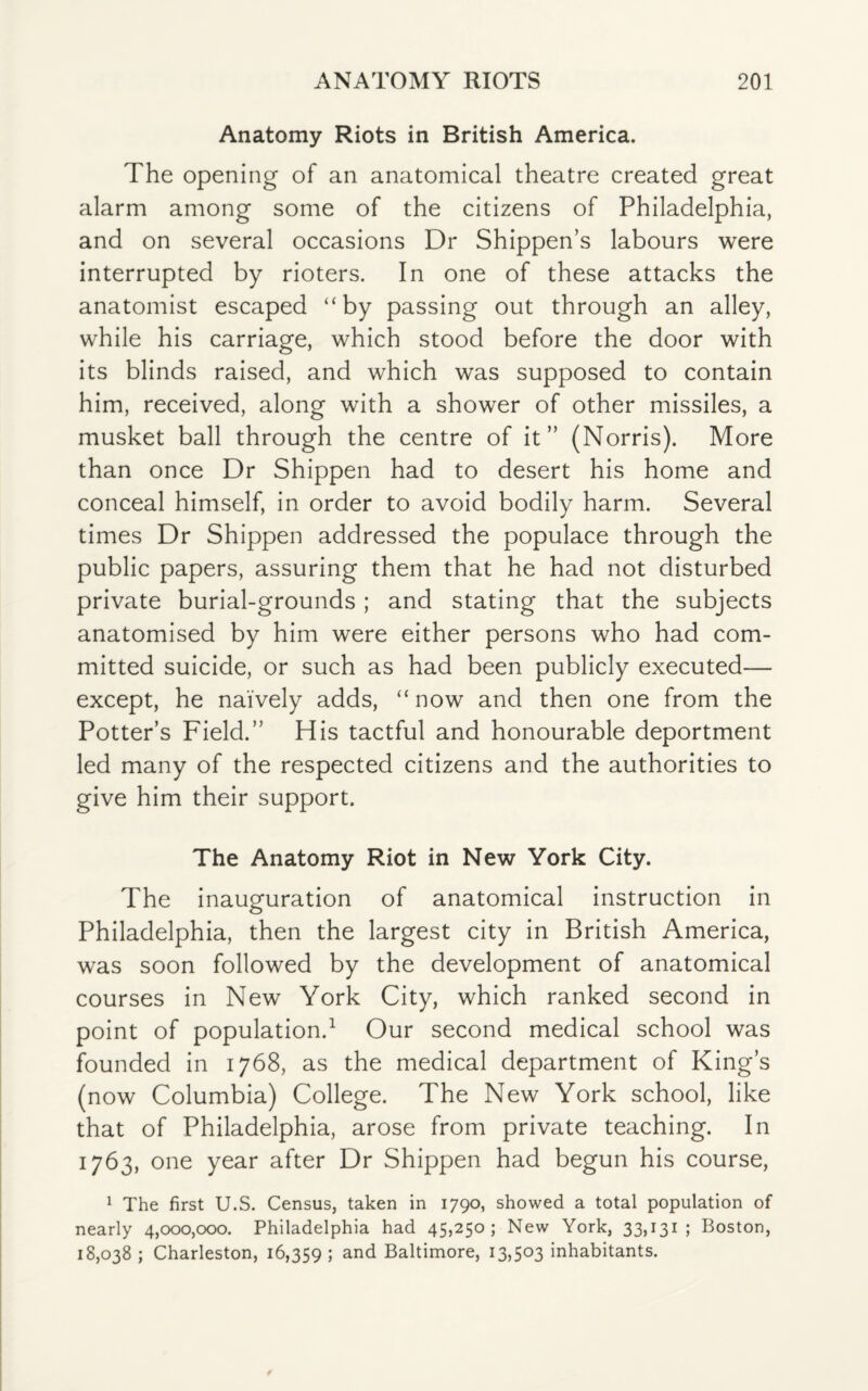 Anatomy Riots in British America. The opening of an anatomical theatre created great alarm among some of the citizens of Philadelphia, and on several occasions Dr Shippen’s labours were interrupted by rioters. In one of these attacks the anatomist escaped “by passing out through an alley, while his carriage, which stood before the door with its blinds raised, and which was supposed to contain him, received, along with a shower of other missiles, a musket ball through the centre of it” (Norris). More than once Dr Shippen had to desert his home and conceal himself, in order to avoid bodily harm. Several times Dr Shippen addressed the populace through the public papers, assuring them that he had not disturbed private burial-grounds ; and stating that the subjects anatomised by him were either persons who had com¬ mitted suicide, or such as had been publicly executed— except, he naively adds, “ now and then one from the Potter’s Field.” His tactful and honourable deportment led many of the respected citizens and the authorities to give him their support. The Anatomy Riot in New York City. The inauguration of anatomical instruction in Philadelphia, then the largest city in British America, was soon followed by the development of anatomical courses in New York City, which ranked second in point of population.1 Our second medical school was founded in 1768, as the medical department of King’s (now Columbia) College. The New York school, like that of Philadelphia, arose from private teaching. In 1763, one year after Dr Shippen had begun his course, 1 The first U.S. Census, taken in 1790, showed a total population of nearly 4,000,000. Philadelphia had 45,250; New York, 33,131; Boston, 18,038 ; Charleston, 16,359 ; and Baltimore, 13,503 inhabitants.