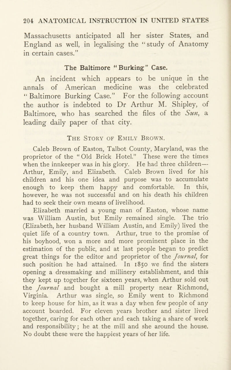 Massachusetts anticipated all her sister States, and England as well, in legalising the “study of Anatomy in certain cases.” The Baltimore “Burking” Case. An incident which appears to be unique in the annals of American medicine was the celebrated “ Baltimore Burking Case.” For the following account the author is indebted to Dr Arthur M. Shipley, of Baltimore, who has searched the files of the Sun, a leading daily paper of that city. The Story of Emily Brown. Caleb Brown of Easton, Talbot County, Maryland, was the proprietor of the “ Old Brick Hotel.” These were the times when the innkeeper was in his glory. He had three children— Arthur, Emily, and Elizabeth. Caleb Brown lived for his children and his one idea and purpose was to accumulate enough to keep them happy and comfortable. In this, however, he was not successful and on his death his children had to seek their own means of livelihood. Elizabeth married a young man of Easton, whose name was William Austin, but Emily remained single. The trio (Elizabeth, her husband William Austin, and Emily) lived the quiet life of a country town. Arthur, true to the promise of his boyhood, won a more and more prominent place in the estimation of the public, and at last people began to predict great things for the editor and proprietor of the Journal, for such position he had attained. In 1850 we find the sisters opening a dressmaking and millinery establishment, and this they kept up together for sixteen years, when Arthur sold out the Journal and bought a mill property near Richmond, Virginia. Arthur was single, so Emily went to Richmond to keep house for him, as it was a day when few people of any account boarded. For eleven years brother and sister lived together, caring for each other and each taking a share of work and responsibility; he at the mill and she around the house. No doubt these were the happiest years of her life.