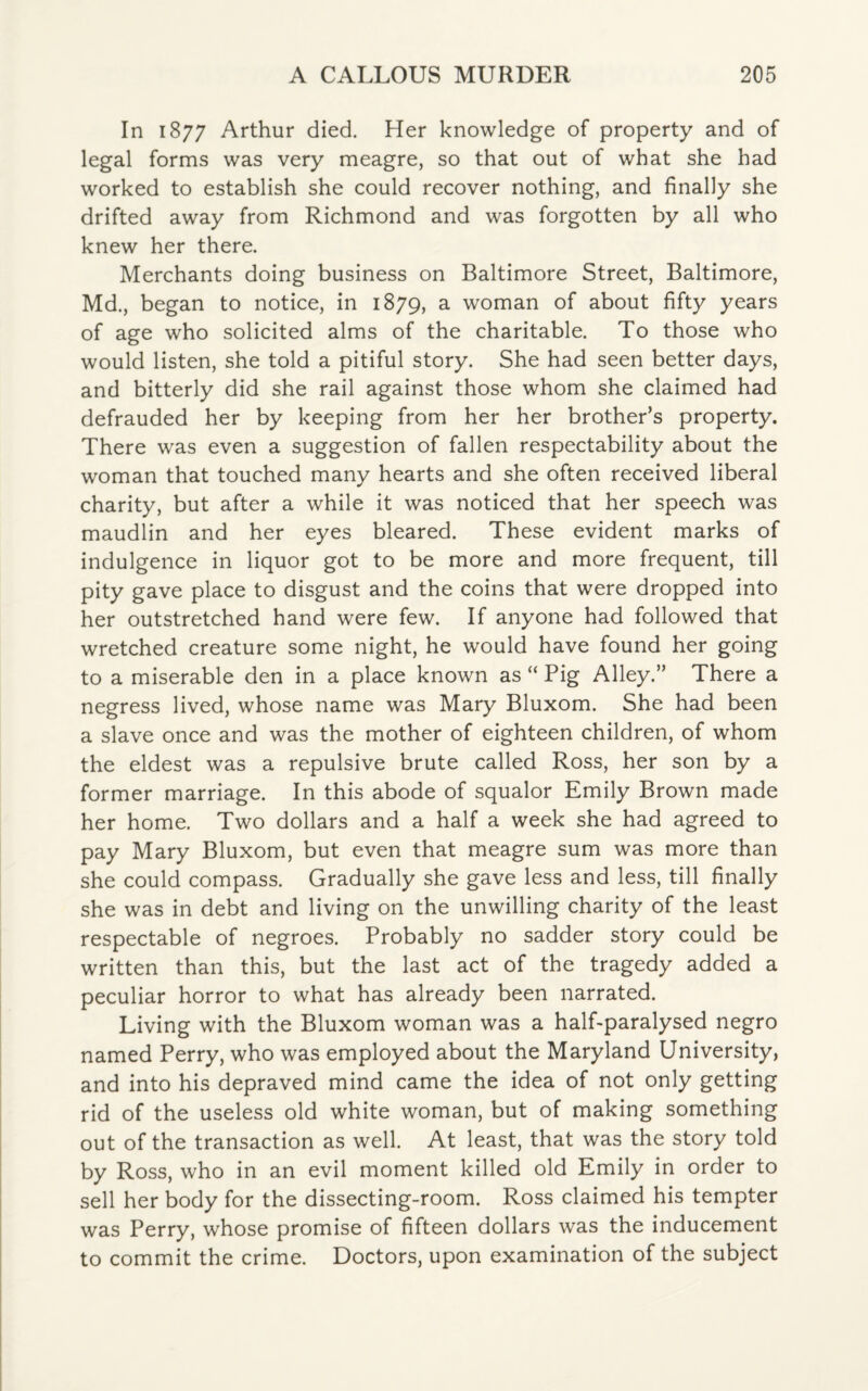 In 1877 Arthur died. Her knowledge of property and of legal forms was very meagre, so that out of what she had worked to establish she could recover nothing, and finally she drifted away from Richmond and was forgotten by all who knew her there. Merchants doing business on Baltimore Street, Baltimore, Md., began to notice, in 1879, a woman of about fifty years of age who solicited alms of the charitable. To those who would listen, she told a pitiful story. She had seen better days, and bitterly did she rail against those whom she claimed had defrauded her by keeping from her her brother’s property. There was even a suggestion of fallen respectability about the woman that touched many hearts and she often received liberal charity, but after a while it was noticed that her speech was maudlin and her eyes bleared. These evident marks of indulgence in liquor got to be more and more frequent, till pity gave place to disgust and the coins that were dropped into her outstretched hand were few. If anyone had followed that wretched creature some night, he would have found her going to a miserable den in a place known as “ Pig Alley.” There a negress lived, whose name was Mary Bluxom. She had been a slave once and was the mother of eighteen children, of whom the eldest was a repulsive brute called Ross, her son by a former marriage. In this abode of squalor Emily Brown made her home. Two dollars and a half a week she had agreed to pay Mary Bluxom, but even that meagre sum was more than she could compass. Gradually she gave less and less, till finally she was in debt and living on the unwilling charity of the least respectable of negroes. Probably no sadder story could be written than this, but the last act of the tragedy added a peculiar horror to what has already been narrated. Living with the Bluxom woman was a half-paralysed negro named Perry, who was employed about the Maryland University, and into his depraved mind came the idea of not only getting rid of the useless old white woman, but of making something out of the transaction as well. At least, that was the story told by Ross, who in an evil moment killed old Emily in order to sell her body for the dissecting-room. Ross claimed his tempter was Perry, whose promise of fifteen dollars was the inducement to commit the crime. Doctors, upon examination of the subject