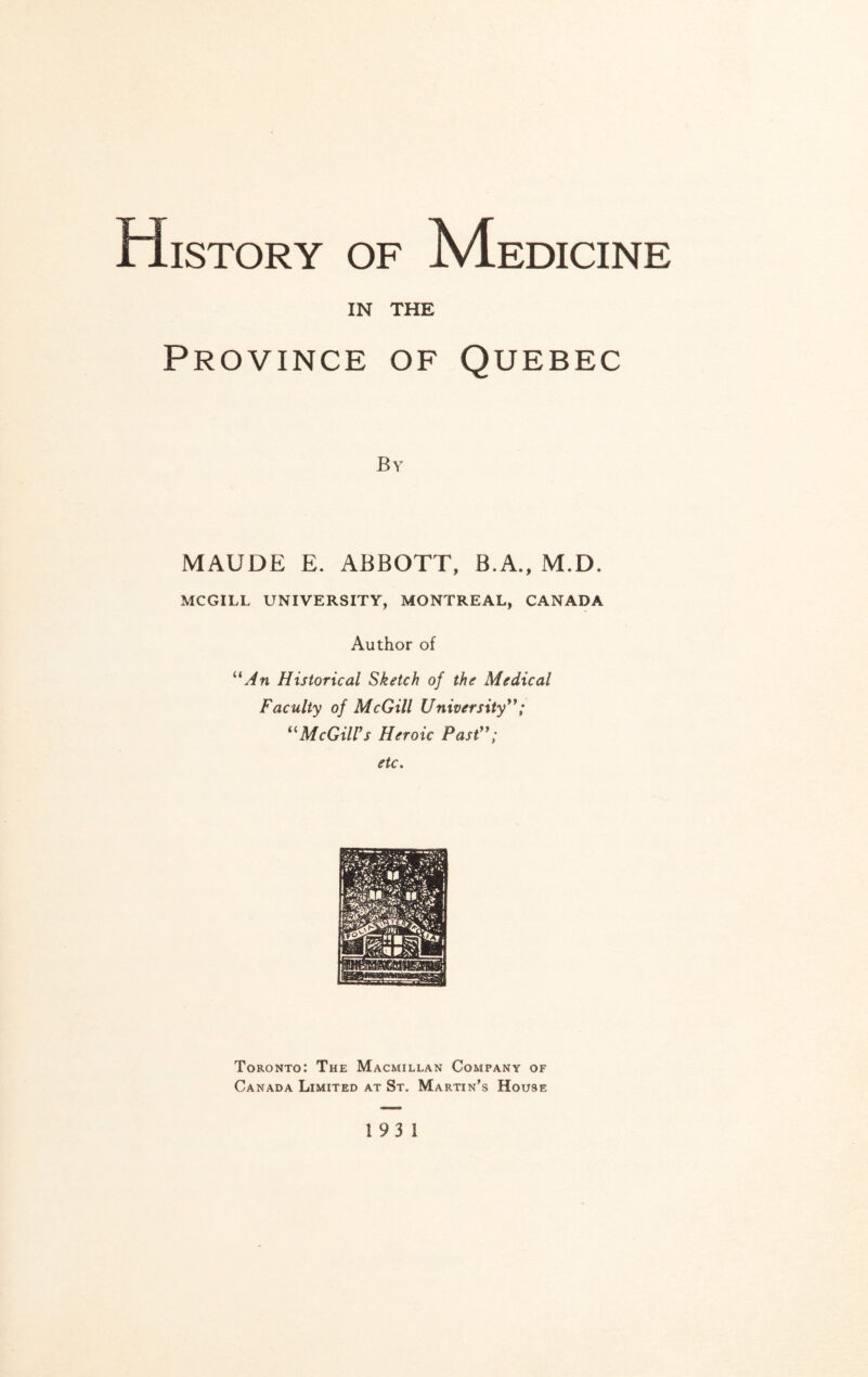 History of Medicine IN THE Province of Quebec By MAUDE E. ABBOTT, B.A., M.D. MCGILL UNIVERSITY, MONTREAL, CANADA Author of “An Historical Sketch of the Medical Faculty of McGill University”; “McGill's Heroic Past”; etc. Toronto: The Macmillan Company of Canada Limited at St. Martin’s House