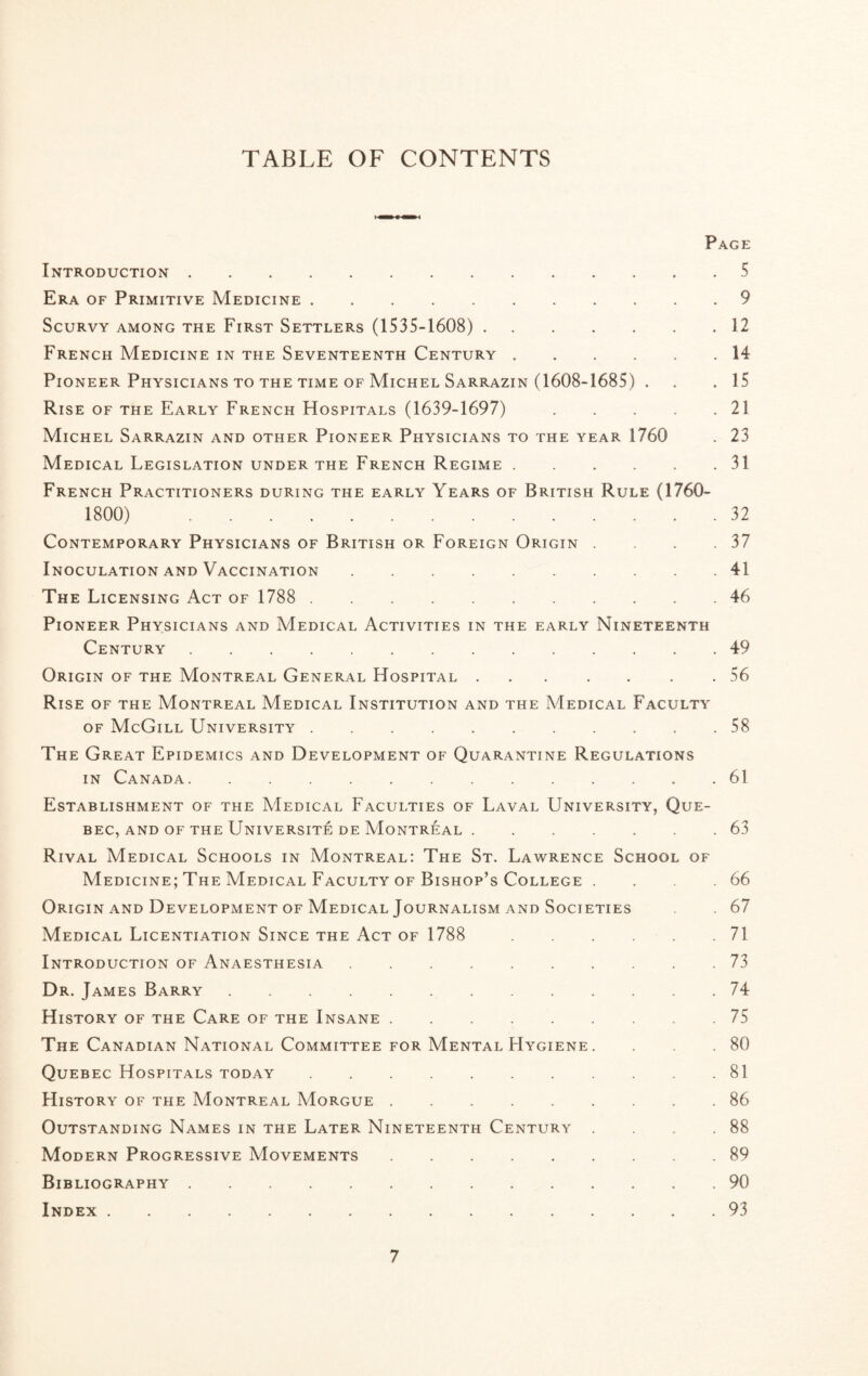 TABLE OF CONTENTS Page Introduction.5 Era of Primitive Medicine.9 Scurvy among the First Settlers (1535-1608). 12 French Medicine in the Seventeenth Century.14 Pioneer Physicians to the time of Michel Sarrazin (1608-1685) . . . 15 Rise of the Early French Hospitals (1639-1697). 21 Michel Sarrazin and other Pioneer Physicians to the year 1760 . 23 Medical Legislation under the French Regime.31 French Practitioners during the early Years of British Rule (1760- 1800) 32 Contemporary Physicians of British or Foreign Origin . . .37 Inoculation and Vaccination.41 The Licensing Act of 1788 . 46 Pioneer Physicians and Medical Activities in the early Nineteenth Century.49 Origin of the Montreal General Hospital. .56 Rise of the Montreal Medical Institution and the Medical Faculty of McGill University. . 58 The Great Epidemics and Development of Quarantine Regulations in Canada.61 Establishment of the Medical Faculties of Laval University, Que¬ bec, and of the Universite de Montreal .63 Rival Medical Schools in Montreal: The St. Lawrence School of Medicine; The Medical Faculty of Bishop’s College . . .66 Origin and Development of Medical Journalism and Societies . 67 Medical Licentiation Since the Act of 1788 71 Introduction of Anaesthesia.73 Dr. James Barry.74 History of the Care of the Insane.75 The Canadian National Committee for Mental Hygiene . . .80 Quebec Hospitals today.81 History of the Montreal Morgue.86 Outstanding Names in the Later Nineteenth Century . . . .88 Modern Progressive Movements.89 Bibliography. . 90 Index.93