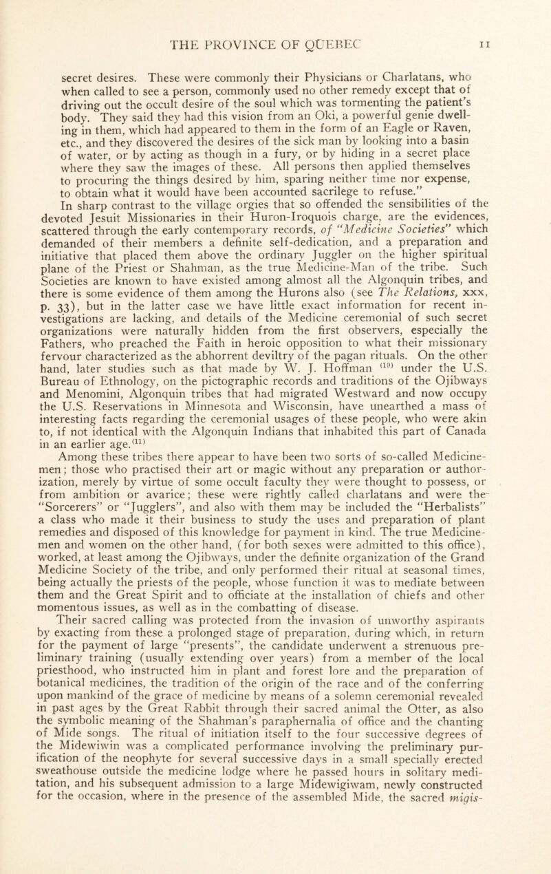 secret desires. These were commonly their Physicians or Charlatans, who when called to see a person, commonly used no other remedy except that or driving out the occult desire of the soul which was tormenting the patient's body. They said they had this vision from an Oki, a powerful genie dwell¬ ing in them, which had appeared to them in the form of an Eagle or Raven, etc., and they discovered the desires of the sick man by looking into a basin of water, or by acting as though in a fury, or by hiding in a secret place where they saw the images of these. All persons then applied themselves to procuring the things desired by him, sparing neither time nor expense, to obtain what it would have been accounted sacrilege to refuse.” In sharp contrast to the village orgies that so offended the sensibilities of the devoted Jesuit Missionaries in their Huron-Iroquois charge, are the evidences, scattered through the early contemporary records, of “Medicine Societies” which demanded of their members a definite self-dedication, and a preparation and initiative that placed them above the ordinary Juggler on the higher spiritual plane of the Priest or Shahman, as the true Medicine-Man of the tribe. Such Societies are known to have existed among almost all the Algonquin tribes, and there is some evidence of them among the Hurons also (see The Relations, xxx, p. 33), but in the latter case we have little exact information for recent in¬ vestigations are lacking, and details of the Medicine ceremonial of such secret organizations were naturally hidden from the first observers, especially the Fathers, who preached the Faith in heroic opposition to what their missionary fervour characterized as the abhorrent deviltry of the pagan rituals. On the other hand, later studies such as that made by W. J. Hoffman (10) under the U.S. Bureau of Ethnology, on the pictographic records and traditions of the Ojibways and Menomini, Algonquin tribes that had migrated Westward and now occupy the U.S. Reservations in Minnesota and Wisconsin, have unearthed a mass of interesting facts regarding the ceremonial usages of these people, who were akin to, if not identical with the Algonquin Indians that inhabited this part of Canada in an earlier age.(11) Among these tribes there appear to have been two sorts of so-called Medicine¬ men ; those who practised their art or magic without any preparation or author¬ ization, merely by virtue of some occult faculty they were thought to possess, or from ambition or avarice; these were rightly called charlatans and were the- “Sorcerers” or “Ju&glers”> and also with them may be included the “Herbalists” a class who made it their business to study the uses and preparation of plant remedies and disposed of this knowledge for payment in kind. The true Medicine¬ men and women on the other hand, (for both sexes were admitted to this office), worked, at least among the Ojibways, under the definite organization of the Grand Medicine Society of the tribe, and only performed their ritual at seasonal times, being actually the priests of the people, whose function it was to mediate between them and the Great Spirit and to officiate at the installation of chiefs and other momentous issues, as well as in the combatting of disease. Their sacred calling was protected from the invasion of unworthy aspirants by exacting from these a prolonged stage of preparation, during which, in return for the payment of large “presents”, the candidate underwent a strenuous pre¬ liminary training (usually extending over years) from a member of the local priesthood, who instructed him in plant and forest lore and the preparation of botanical medicines, the tradition of the origin of the race and of the conferring upon mankind of the grace of medicine by means of a solemn ceremonial revealed in past ages by the Great Rabbit through their sacred animal the Otter, as also the symbolic meaning of the Shahman’s paraphernalia of office and the chanting of Mide songs. The ritual of initiation itself to the four successive degrees of the Midewiwin was a complicated performance involving the preliminary pur¬ ification of the neophyte for several successive days in a small specially erected sweathouse outside the medicine lodge where he passed hours in solitary medi¬ tation, and his subsequent admission to a large Midewigiwam, newly constructed for the occasion, where in the presence of the assembled Mide, the sacred migis-