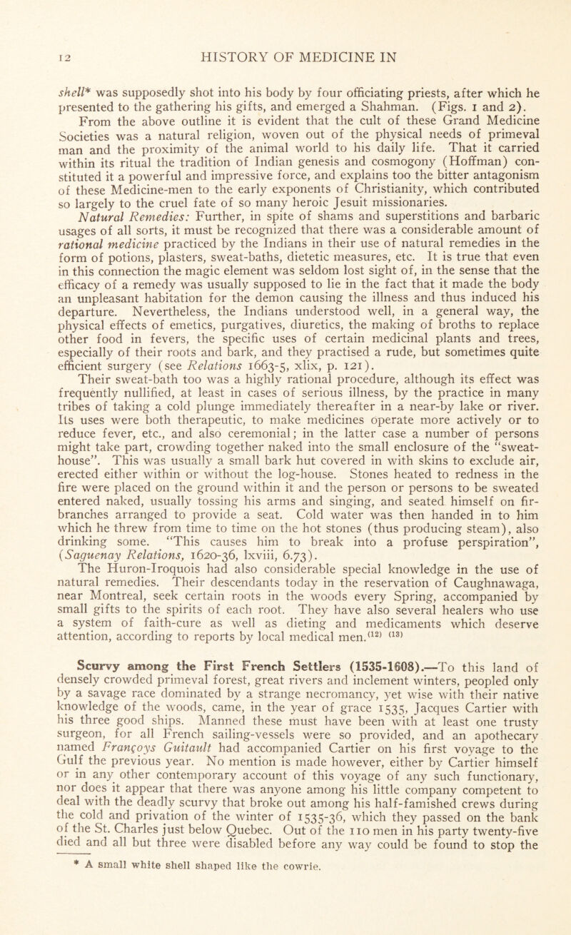 shell* was supposedly shot into his body by four officiating priests, after which he presented to the gathering his gifts, and emerged a Shahman. (Figs, i and 2). From the above outline it is evident that the cult of these Grand Medicine Societies was a natural religion, woven out of the physical needs of primeval man and the proximity of the animal world to his daily life. That it carried within its ritual the tradition of Indian genesis and cosmogony (Hoffman) con¬ stituted it a powerful and impressive force, and explains too the bitter antagonism of these Medicine-men to the early exponents of Christianity, which contributed so largely to the cruel fate of so many heroic Jesuit missionaries. Natural Remedies: Further, in spite of shams and superstitions and barbaric usages of all sorts, it must be recognized that there was a considerable amount of rational medicine practiced by the Indians in their use of natural remedies in the form of potions, plasters, sweat-baths, dietetic measures, etc. It is true that even in this connection the magic element was seldom lost sight of, in the sense that the efficacy of a remedy was usually supposed to lie in the fact that it made the body an unpleasant habitation for the demon causing the illness and thus induced his departure. Nevertheless, the Indians understood well, in a general way, the physical effects of emetics, purgatives, diuretics, the making of broths to replace other food in fevers, the specific uses of certain medicinal plants and trees, especially of their roots and bark, and they practised a rude, but sometimes quite efficient surgery (see Relations 1663-5, xlix, p. 121). Their sweat-bath too was a highly rational procedure, although its effect was frequently nullified, at least in cases of serious illness, by the practice in many tribes of taking a cold plunge immediately thereafter in a near-by lake or river. Its uses were both therapeutic, to make medicines operate more actively or to reduce fever, etc., and also ceremonial; in the latter case a number of persons might take part, crowding together naked into the small enclosure of the “sweat- house”. This was usually a small bark hut covered in with skins to exclude air, erected either within or without the log-house. Stones heated to redness in the fire were placed on the ground within it and the person or persons to be sweated entered naked, usually tossing his arms and singing, and seated himself on fir- branches arranged to provide a seat. Cold water was then handed in to him which he threw from time to time on the hot stones (thus producing steam), also drinking some. “This causes him to break into a profuse perspiration”, (Saguenay Relations, 1620-36, lxviii, 6.73). The Huron-Iroquois had also considerable special knowledge in the use of natural remedies. Their descendants today in the reservation of Caughnawaga, near Montreal, seek certain roots in the woods every Spring, accompanied by small gifts to the spirits of each root. They have also several healers who use a system of faith-cure as well as dieting and medicaments which deserve attention, according to reports by local medical men.(12) (13) Scurvy among the First French Settlers (1535-1608).—To this land of densely crowded primeval forest, great rivers and inclement winters, peopled only by a savage race dominated by a strange necromancy, yet wise with their native knowledge of the woods, came, in the year of grace 1535, Jacques Cartier with his three good ships. Manned these must have been with at least one trusty surgeon, for all French sailing-vessels were so provided, and an apothecary named Frangoys Guitault had accompanied Cartier on his first voyage to the Gulf the previous year. No mention is made however, either by Cartier himself or in any other contemporary account of this voyage of any such functionary, nor does it appear that there was anyone among his little company competent to deal with the deadly scurvy that broke out among his half-famished crews during the cold and privation of the winter of 1535-36, which they passed on the bank of tiie St. Charles just below Quebec. Out of the no men in his party twenty-five died and all but three were disabled before any way could be found to stop the * A small white shell shaped like the cowrie.