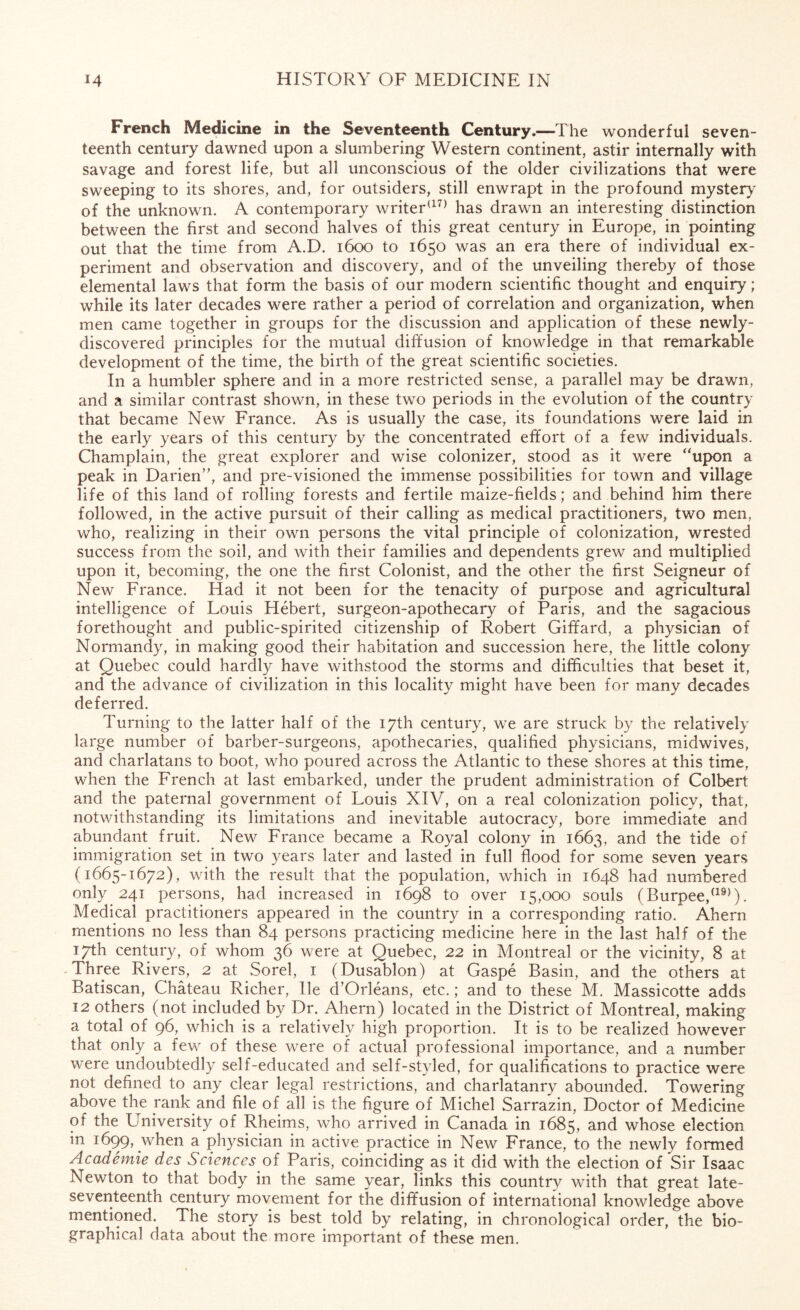 French Medicine in the Seventeenth Century.—The wonderful seven¬ teenth century dawned upon a slumbering Western continent, astir internally with savage and forest life, but all unconscious of the older civilizations that were sweeping to its shores, and, for outsiders, still enwrapt in the profound mystery of the unknown. A contemporary writer(17) has drawn an interesting distinction between the first and second halves of this great century in Europe, in pointing out that the time from A.D. 1600 to 1650 was an era there of individual ex¬ periment and observation and discovery, and of the unveiling thereby of those elemental laws that form the basis of our modern scientific thought and enquiry; while its later decades were rather a period of correlation and organization, when men came together in groups for the discussion and application of these newly- discovered principles for the mutual diffusion of knowledge in that remarkable development of the time, the birth of the great scientific societies. In a humbler sphere and in a more restricted sense, a parallel may be drawn, and a similar contrast shown, in these two periods in the evolution of the country that became New France. As is usually the case, its foundations were laid in the early years of this century by the concentrated effort of a few individuals. Champlain, the great explorer and wise colonizer, stood as it were “upon a peak in Darien”, and pre-visioned the immense possibilities for town and village life of this land of rolling forests and fertile maize-fields; and behind him there followed, in the active pursuit of their calling as medical practitioners, two men, who, realizing in their own persons the vital principle of colonization, wrested success from the soil, and with their families and dependents grew and multiplied upon it, becoming, the one the first Colonist, and the other the first Seigneur of New France. Had it not been for the tenacity of purpose and agricultural intelligence of Louis Hebert, surgeon-apothecary of Paris, and the sagacious forethought and public-spirited citizenship of Robert Giffard, a physician of Normandy, in making good their habitation and succession here, the little colony at Quebec could hardly have withstood the storms and difficulties that beset it, and the advance of civilization in this locality might have been for many decades deferred. Turning to the latter half of the 17th century, we are struck by the relatively large number of barber-surgeons, apothecaries, qualified physicians, midwives, and charlatans to boot, who poured across the Atlantic to these shores at this time, when the French at last embarked, under the prudent administration of Colbert and the paternal government of Louis XIV, on a real colonization policy, that, notwithstanding its limitations and inevitable autocracy, bore immediate and abundant fruit. New France became a Royal colony in 1663, and the tide of immigration set in two years later and lasted in full flood for some seven years (1665-1672), with the result that the population, which in 1648 had numbered only 241 persons, had increased in 1698 to over 15,000 souls (Burpee,(19)). Medical practitioners appeared in the country in a corresponding ratio. Ahern mentions no less than 84 persons practicing medicine here in the last half of the 17th century, of whom 36 were at Quebec, 22 in Montreal or the vicinity, 8 at Three Rivers, 2 at Sorel, 1 (Dusablon) at Gaspe Basin, and the others at Batiscan, Chateau Richer, lie d’Orleans, etc.; and to these M. Massicotte adds 12 others (not included by Dr. Ahern) located in the District of Montreal, making a total of 96, which is a relatively high proportion. It is to be realized however that only a few of these were of actual professional importance, and a number were undoubtedly self-educated and self-styled, for qualifications to practice were not defined to any clear legal restrictions, arid charlatanry abounded. Towering above the rank and file of all is the figure of Michel Sarrazin, Doctor of Medicine of the University of Rheims, who arrived in Canada in 1685, and whose election m 1699, when a physician in active practice in New France, to the newly formed Academie des Sciences of Paris, coinciding as it did with the election of Sir Isaac Newton to that body in the same year, links this country with that great late- seventeenth century movement for the diffusion of international knowledge above mentioned. The story is best told by relating, in chronological order, the bio¬ graphical data about the more important of these men.