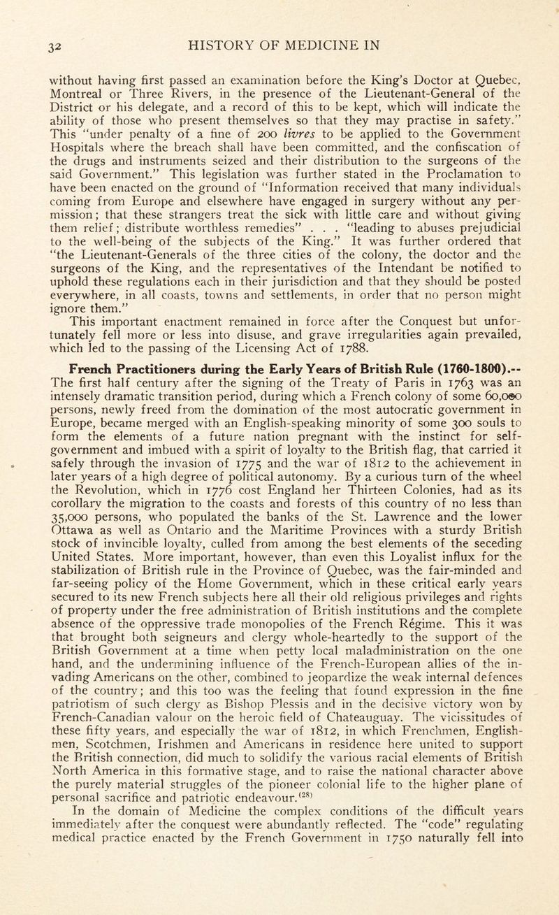 without having first passed an examination before the King’s Doctor at Quebec, Montreal or Three Rivers, in the presence of the Lieutenant-General of the District or his delegate, and a record of this to be kept, which will indicate the ability of those who present themselves so that they may practise in safety.” This “under penalty of a fine of 200 livres to be applied to the Government Hospitals where the breach shall have been committed, and the confiscation of the drugs and instruments seized and their distribution to the surgeons of the said Government.” This legislation was further stated in the Proclamation to have been enacted on the ground of “Information received that many individuals coming from Europe and elsewhere have engaged in surgery without any per¬ mission ; that these strangers treat the sick with little care and without giving them relief; distribute worthless remedies” . . . “leading to abuses prejudicial to the well-being of the subjects of the King.” It was further ordered that “the Lieutenant-Generals of the three cities of the colony, the doctor and the surgeons of the King, and the representatives of the Intendant be notified to uphold these regulations each in their jurisdiction and that they should be posted everywhere, in all coasts, towns and settlements, in order that no person might ignore them.” This important enactment remained in force after the Conquest but unfor¬ tunately fell more or less into disuse, and grave irregularities again prevailed, which led to the passing of the Licensing Act of 1788. French Practitioners during the Early Years of British Rule (1760-1800).-- The first half century after the signing of the Treaty of Paris in 1763 was an intensely dramatic transition period, during which a French colony of some 6o,oeo persons, newly freed from the domination of the most autocratic government in Europe, became merged with an English-speaking minority of some 300 souls to form the elements of a future nation pregnant with the instinct for self- government and imbued with a spirit of loyalty to the British flag, that carried it safely through the invasion of 1775 anc^ the war 1812 to the achievement in later years of a high degree of political autonomy. By a curious turn of the wheel the Revolution, which in 1776 cost England her Thirteen Colonies, had as its corollary the migration to the coasts and forests of this country of no less than 35,000 persons, who populated the banks of the St. Lawrence and the lower Ottawa as well as Ontario and the Maritime Provinces with a sturdy British stock of invincible loyalty, culled from among the best elements of the seceding United States. More important, however, than even this Loyalist influx for the stabilization of British rule in the Province of Quebec, was the fair-minded and far-seeing policy of the Home Government, which in these critical early years secured to its new French subjects here all their old religious privileges and rights of property under the free administration of British institutions and the complete absence of the oppressive trade monopolies of the French Regime. This it was that brought both seigneurs and clergy whole-heartedly to the support of the British Government at a time when petty local maladministration on the one hand, and the undermining influence of the French-European allies of the in¬ vading Americans on the other, combined to jeopardize the weak internal defences of the country; and this too was the feeling that found expression in the fine patriotism of such clergy as Bishop Plessis and in the decisive victory won by French-Canadian valour on the heroic field of Chateauguay. The vicissitudes of these fifty years, and especially the war of 1812, in which Frenchmen, English¬ men, Scotchmen, Irishmen and Americans in residence here united to support the British connection, did much to solidify the various racial elements of British North America in this formative stage, and to raise the national character above the purely material struggles of the pioneer colonial life to the higher plane of personal sacrifice and patriotic endeavour.(28) In the domain of Medicine the complex conditions of the difficult years immediately after the conquest were abundantly reflected. The “code” regulating medical practice enacted by the French Government in 1750 naturally fell into