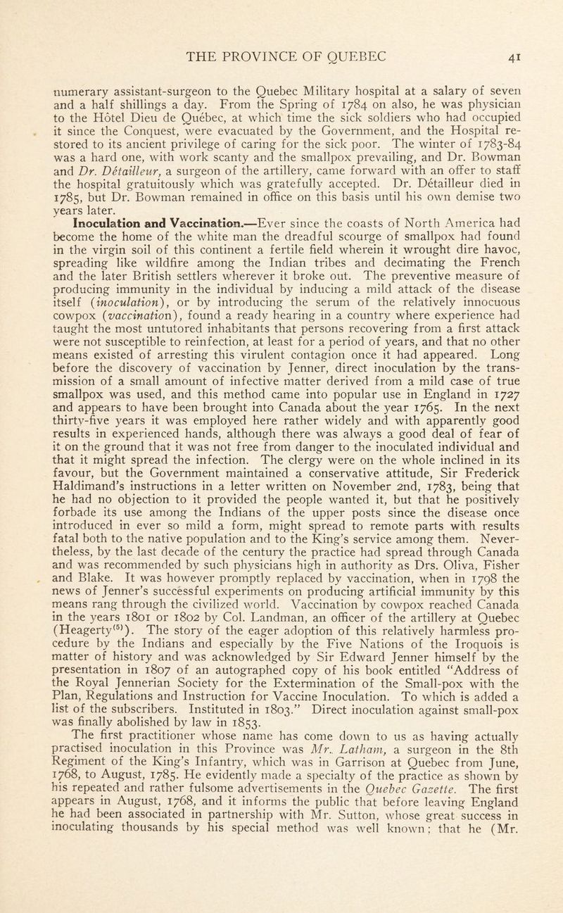 numerary assistant-surgeon to the Quebec Military hospital at a salary of seven and a half shillings a day. From the Spring of 1784 on also, he was physician to the Hotel Dieu de Quebec, at which time the sick soldiers who had occupied it since the Conquest, were evacuated by the Government, and the Hospital re¬ stored to its ancient privilege of caring for the sick poor. The winter of 1783-84 was a hard one, with work scanty and the smallpox prevailing, and Dr. Bowman and Dr. Detailleur, a surgeon of the artillery, came forward with an offer to staff the hospital gratuitously which was gratefully accepted. Dr. Detailleur died in 1785, but Dr. Bowman remained in office on this basis until his own demise two years later. Inoculation and Vaccination.—Ever since the coasts of North America had become the home of the white man the dreadful scourge of smallpox had found in the virgin soil of this continent a fertile field wherein it wrought dire havoc, spreading like wildfire among the Indian tribes and decimating the French and the later British settlers wherever it broke out. The preventive measure of producing immunity in the individual by inducing a mild attack of the disease itself (inoculation), or by introducing the serum of the relatively innocuous cowpox (vaccination), found a ready hearing in a country where experience had taught the most untutored inhabitants that persons recovering from a first attack were not susceptible to reinfection, at least for a period of years, and that no other means existed of arresting this virulent contagion once it had appeared. Long before the discovery of vaccination by Jenner, direct inoculation by the trans¬ mission of a small amount of infective matter derived from a mild case of true smallpox was used, and this method came into popular use in England in 1727 and appears to have been brought into Canada about the year 1765. In the next thirty-five years it was employed here rather widely and with apparently good results in experienced hands, although there was always a good deal of fear of it on the ground that it was not free from danger to the inoculated individual and that it might spread the infection. The clergy were on the whole inclined in its favour, but the Government maintained a conservative attitude, Sir Frederick Haldimand’s instructions in a letter written on November 2nd, 1783, being that he had no objection to it provided the people wanted it, but that he positively forbade its use among the Indians of the upper posts since the disease once introduced in ever so mild a form, might spread to remote parts with results fatal both to the native population and to the King’s service among them. Never¬ theless, by the last decade of the century the practice had spread through Canada and was recommended by such physicians high in authority as Drs. Oliva, Fisher and Blake. It was however promptly replaced by vaccination, when in 1798 the news of Jenner’s successful experiments on producing artificial immunity by this means rang through the civilized world. Vaccination by cowpox reached Canada in the years 1801 or 1802 by Col. Landman, an officer of the artillery at Quebec (Heagerty(5)). The story of the eager adoption of this relatively harmless pro¬ cedure by the Indians and especially by the Five Nations of the Iroquois is matter of history and was acknowledged by Sir Edward Jenner himself by the presentation in 1807 of an autographed copy of his book entitled “Address of the Royal Jennerian Society for the Extermination of the Small-pox with the Plan, Regulations and Instruction for Vaccine Inoculation. To which is added a list of the subscribers. Instituted in 1803.” Direct inoculation against small-pox was finally abolished by law in 1853. The first practitioner whose name has come down to us as having actually practised inoculation in this Province was Mr., Latham, a surgeon in the 8th Regiment of the King’s Infantry, which was in Garrison at Quebec from June, 1768, to August, 1785. He evidently made a specialty of the practice as shown by his repeated and rather fulsome advertisements in the Quebec Gazette. The first appears in August, 1768, and it informs the public that before leaving England he had been associated in partnership with Mr. Sutton, whose great success in inoculating thousands by his special method was well known; that he (Mr.