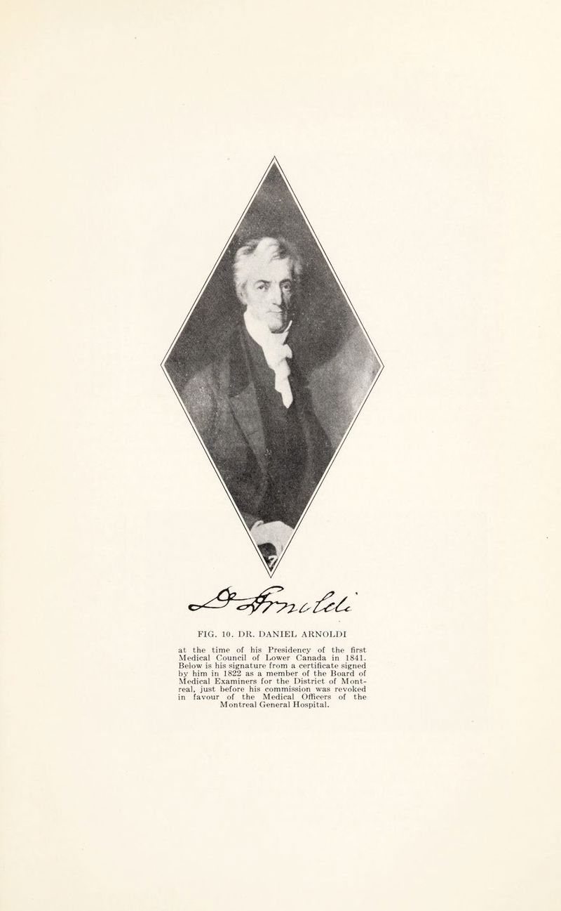 FIG. 10. DR. DANIEL ARNOLDI at the time of his Presidency of the first Medical Council of Lower Canada in 1841. Beiow is his signature from a certificate signed by him in 1822 as a member of the Board of Medical Examiners for the District of Mont¬ real, just before his commission was revoked in favour of the Medical Officers of the Montreal General Hospital.