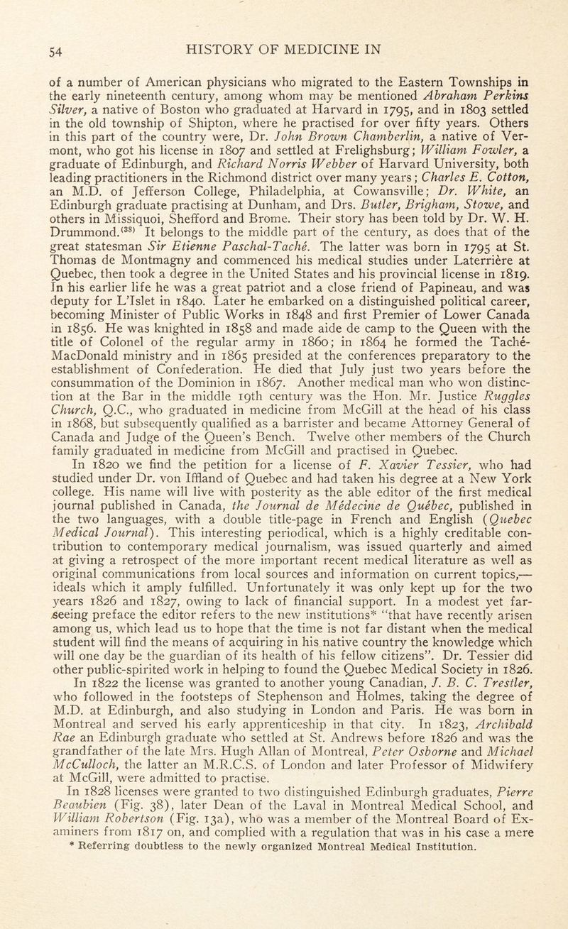 of a number of American physicians who migrated to the Eastern Townships in the early nineteenth century, among whom may be mentioned Abraham Perkins Silver, a native of Boston who graduated at Harvard in 1795, and in 1803 settled in the old township of Shipton, where he practised for over fifty years. Others in this part of the country were, Dr. John Brown Chamberlin, a native of Ver¬ mont, who got his license in 1807 and settled at Frelighsburg; William Fowler, a graduate of Edinburgh, and Richard Norris Webber of Harvard University, both leading practitioners in the Richmond district over many years; Charles E. Cotton, an M.D. of Jefferson College, Philadelphia, at Cowansville; Dr. White, an Edinburgh graduate practising at Dunham, and Drs. Butler, Brigham, Stowe, and others in Missiquoi, Shefiford and Brome. Their story has been told by Dr. W. H. Drummond.(38) It belongs to the middle part of the century, as does that of the great statesman Sir Etienne Paschal-Taclie. The latter was born in 1795 at St. Thomas de Montmagny and commenced his medical studies under Laterriere at Quebec, then took a degree in the United States and his provincial license in 1819. In his earlier life he was a great patriot and a close friend of Papineau, and was deputy for LTslet in 1840. Later he embarked on a distinguished political career, becoming Minister of Public Works in 1848 and first Premier of Lower Canada in 1856. He was knighted in 1858 and made aide de camp to the Queen with the title of Colonel of the regular army in i860; in 1864 he formed the Tache- MacDonald ministry and in 1865 presided at the conferences preparatory to the establishment of Confederation. He died that July just two years before the consummation of the Dominion in 1867. Another medical man who won distinc¬ tion at the Bar in the middle 19th century was the Hon. Mr. Justice Ruggles Church, Q.C., who graduated in medicine from McGill at the head of his class in 1868, but subsequently qualified as a barrister and became Attorney General of Canada and Judge of the Queen’s Bench. Twelve other members of the Church family graduated in medicine from McGill and practised in Quebec. In 1820 we find the petition for a license of F. Xavier Tessier, who had studied under Dr. von Iffland of Quebec and had taken his degree at a New York college. His name will live with posterity as the able editor of the first medical journal published in Canada, the Journal de Medecine de Quebec, published in the two languages, with a double title-page in French and English (Quebec Medical Journal). This interesting periodical, which is a highly creditable con¬ tribution to contemporary medical journalism, was issued quarterly and aimed at giving a retrospect of the more important recent medical literature as well as original communications from local sources and information on current topics,— ideals which it amply fulfilled. Unfortunately it was only kept up for the two years 1826 and 1827, owing to lack of financial support. In a modest yet far- seeing preface the editor refers to the new institutions* “that have recently arisen among us, which lead us to hope that the time is not far distant when the medical student will find the means of acquiring in his native country the knowledge which will one day be the guardian of its health of his fellow citizens”. Dr. Tessier did other public-spirited work in helping to found the Quebec Medical Society in 1826. In 1822 the license was granted to another young Canadian, /. B. C. Trestler, who followed in the footsteps of Stephenson and Holmes, taking the degree of M.D. at Edinburgh, and also studying in London and Paris. He was born in Montreal and served his early apprenticeship in that city. In 1823, Archibald Rae an Edinburgh graduate who settled at St. Andrews before 1826 and was the grandfather of the late Mrs. Hugh Allan of Montreal, Peter Osborne and Michael McCulloch, the latter an M.R.C.S. of London and later Professor of Midwifery at McGill, were admitted to practise. In 1828 licenses were granted to two distinguished Edinburgh graduates, Pierre Beaubien (Fig. 38), later Dean of the Laval in Montreal Medical School, and William Robertson (Fig. 13a), who was a member of the Montreal Board of Ex¬ aminers from 1817 on, and complied with a regulation that was in his case a mere * Referring doubtless to the newly organized Montreal Medical Institution.