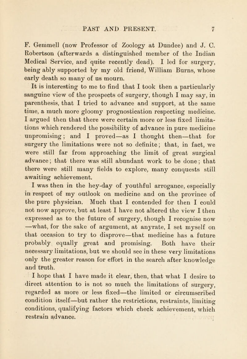 F. Gemmell (now Professor of Zoology at Dundee) and J. C. Robertson (afterwards a distinguished member of the Indian Medical Service, and quite recently dead). I led for surgery, being ably supported by my old friend, William Burns, whose early death so many of us mourn. It is interesting to me to find that I took then a particularly sanguine view of the prospects of surgery, though I may say, in parenthesis, that I tried to advance and support, at the same time, a much more gloomy prognostication respecting medicine. I argued then that there were certain more or less fixed limita¬ tions which rendered the possibility of advance in pure medicine unpromising; and I proved—as I thought then—that for surgery the limitations were not so definite; that, in fact, we were still far from approaching the limit of great surgical advance; that there was still abundant work to be done; that there were still many fields to explore, many conquests still awaiting achievement. I was then in the hey-day of youthful arrogance, especially in respect of my outlook on medicine and on the province of the pure physician. Much that I contended for then I could not now approve, but at least I have not altered the view I then expressed as to the future of surgery, though I recognise now —what, for the sake of argument, at anyrate, I set myself on that occasion to try to disprove—that medicine has a future probably equally great and promising. Both have their necessary limitations, but we should see in these very limitations only the greater reason for effort in the search after knowledge and truth. I hope that I have made it clear, then, that what I desire to direct attention to is not so much the limitations of surgery, regarded as more or less fixed—the limited or circumscribed condition itself—but rather the restrictions, restraints, limiting conditions, qualifying factors which check achievement, which restrain advance.