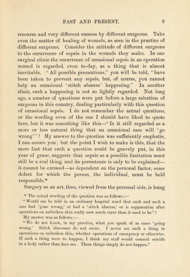 resource and very different success by different surgeons. Take even the matter of healing of wounds, as seen in the practice of different surgeons. Consider the attitude of different surgeons to the occurrence of sepsis in the wounds they make. In one surgical clinic the occurrence of occasional sepsis in an operation wound is regarded, even to-day, as a thing that is almost inevitable. “ All possible precautions,” you will be told, “ have been taken to prevent any sepsis, but, of course, you cannot help an occasional ‘ stitch abscess ’ happening.” In another clinic, such a happening is not so lightly regarded. Not long ago, a number of questions were put before a large selection of surgeons in this country, dealing particularly with this question of occasional sepsis. I do not remember the actual questions, or the wording even of the one I should have liked to quote here, but it was something like this—“ Is it still regarded as a more or less natural thing that an occasional case will ‘go wrong’ ” ? My answer to the question was sufficiently emphatic, I can assure you; but the point I wish to make is this, that the mere fact that such a question could be gravely put, in this year of grace, suggests that sepsis as a possible limitation must still be a real thing, and its persistence is only to be explained— it cannot be excused—as dependent on the personal factor, some defect for which the person, the individual, must be held responsible.* Surgery as an art, then, viewed from the personal side, is hung * The actual wording of the question was as follows :— “Would one be told in an ordinary hospital ward that such and such a case had ‘gone wrong,’ or had a ‘stitch abscess,’ or is suppuration after operations on unbroken skin really now much rarer than it used to be”? My answer was as follows :— “We do not know, in my practice, what you speak of as cases ‘going wrong.’ Stitch abscesses do not occur. I never see such a thing in operations on unbroken skin, whether operations of emergency or otherwise. If such a thing were to happen, I think my staff would commit suicide in a body rather than face me. These things simply do not happen.”