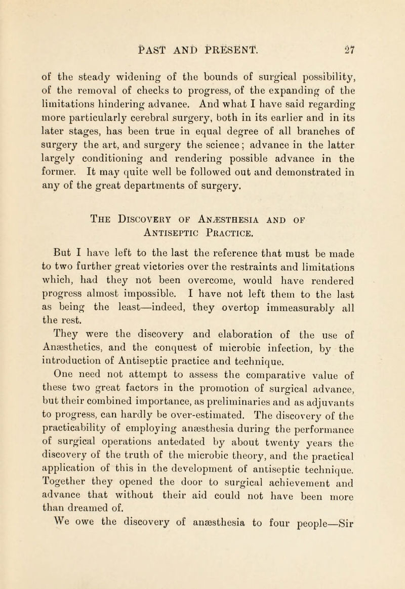 of the steady widening of the bounds of surgical possibility, of the removal of checks to progress, of the expanding of the limitations hindering advance. And what I have said regarding more particularly cerebral surgery, both in its earlier and in its later stages, has been true in equal degree of all branches of surgery the art, and surgery the science; advance in the latter largely conditioning and rendering possible advance in the former. It may quite well be followed out and demonstrated in any of the great departments of surgery. The Discovery of Anaesthesia and of Antiseptic Practice. But I have left to the last the reference that must be made to two further great victories over the restraints and limitations which, had they not been overcome, would have rendered progress almost impossible. I have not left them to the last as being the least—indeed, they overtop immeasurably all the rest. They were the discovery and elaboration of the use of Anaesthetics, and the conquest of microbic infection, by the introduction of Antiseptic practice and technique. One need not attempt to assess the comparative value of these two great factors in the promotion of surgical advance, but their combined importance, as preliminaries and as adjuvants to progress, can hardly be over-estimated. The discovery of the practicability of employing anaesthesia during the performance of surgical operations antedated by about twenty years the discovery of the truth of the microbic theory, and the practical application of this in the development of antiseptic technique. Together they opened the door to surgical achievement and advance that without their aid could not have been more than dreamed of. We owe the discovery of anaesthesia to four people—Sir