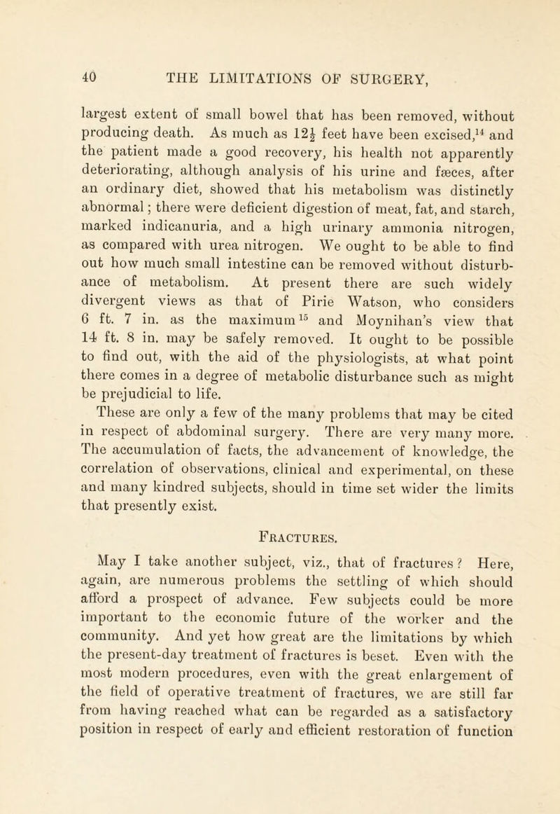 largest extent of small bowel that has been removed, without producing death. As much as 12£ feet have been excised,14 and the patient made a good recovery, his health not apparently deteriorating, although analysis of his urine and faeces, after an ordinary diet, showed that his metabolism was distinctly abnormal; there were deficient digestion of meat, fat, and starch, marked indicanuria, and a high urinary ammonia nitrogen, as compared with urea nitrogen. We ought to be able to find out how much small intestine can be removed without disturb¬ ance of metabolism. At present there are such widely divergent views as that of Pirie Watson, who considers 6 ft. 7 in. as the maximum15 and Moynihan’s view that 14 ft. 8 in. may be safely removed. It ought to be possible to find out, with the aid of the physiologists, at what point there comes in a degree of metabolic disturbance such as might be prejudicial to life. These are only a few of the many problems that may be cited in respect of abdominal surgery. There are very many more. The accumulation of facts, the advancement of knowledge, the correlation of observations, clinical and experimental, on these and many kindred subjects, should in time set wider the limits that presently exist. Fractures. May I take another subject, viz., that of fractures ? Here, again, are numerous problems the settling of which should afford a prospect of advance. Few subjects could be more important to the economic future of the worker and the community. And yet how great are the limitations by which the present-day treatment of fractures is beset. Even with the most modern procedures, even with the great enlargement of the field of operative treatment of fractures, we are still far from having reached what can be regarded as a satisfactory position in respect of early and efficient restoration of function