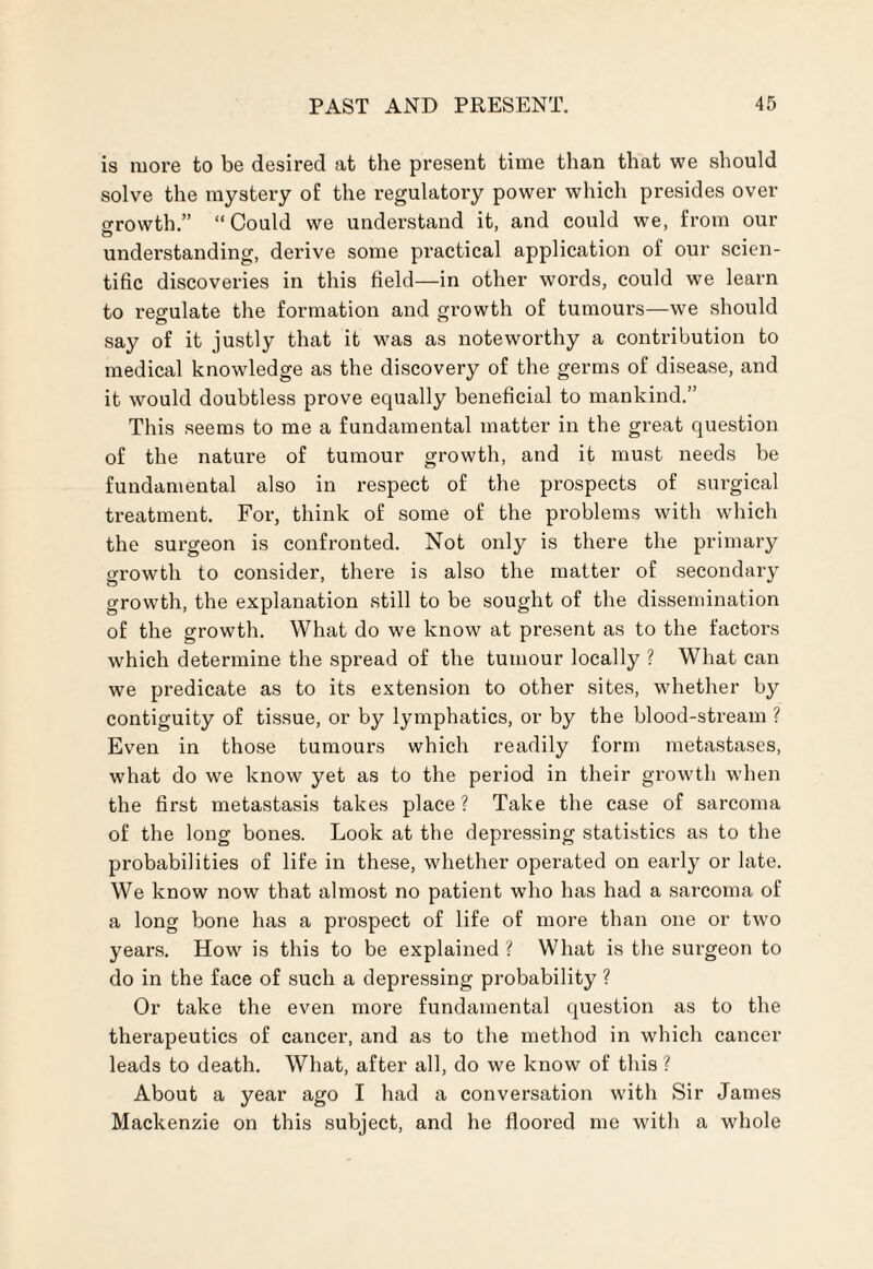 is more to be desired at the present time than that we should solve the mystery of the regulatory power which presides over o-rowth.” “Could we understand it, and could we, from our understanding, derive some practical application of our scien¬ tific discoveries in this field—in other words, could we learn to regulate the formation and growth of tumours—we should say of it justly that it was as noteworthy a contribution to medical knowledge as the discovery of the germs of disease, and it would doubtless prove equally beneficial to mankind.” This seems to me a fundamental matter in the great question of the nature of tumour growth, and it must needs be fundamental also in respect of the prospects of surgical treatment. For, think of some of the problems with which the surgeon is confronted. Not only is there the primary growth to consider, there is also the matter of secondary growth, the explanation still to be sought of the dissemination of the growth. What do we know at present as to the factors which determine the spread of the tumour locally ? What can we predicate as to its extension to other sites, whether by contiguity of tissue, or by lymphatics, or by the blood-stream ? Even in those tumours which readily form metastases, what do we know yet as to the period in their growth when the first metastasis takes place ? Take the case of sarcoma of the long bones. Look at the depressing statistics as to the probabilities of life in these, whether operated on early or late. We know now that almost no patient who has had a sarcoma of a long bone has a prospect of life of more than one or two years. How is this to be explained ? What is the surgeon to do in the face of such a depressing probability ? Or take the even more fundamental question as to the therapeutics of cancer, and as to the method in which cancer leads to death. What, after all, do we know of this ? About a year ago I had a conversation with Sir James Mackenzie on this subject, and he floored me with a whole
