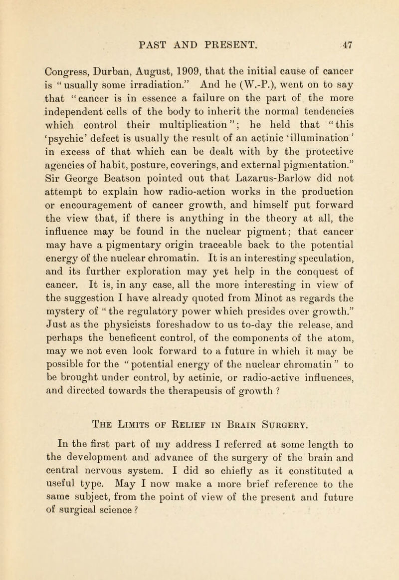 Congress, Durban, August, 1909, that the initial cause of cancer is “ usually some irradiation.” And he (W.-P.), went on to say that “cancer is in essence a failure on the part of the more independent cells of the body to inherit the normal tendencies which control their multiplication”; he held that “this ‘psychic’ defect is usually the result of an actinic ‘illumination ’ in excess of that which can he dealt with by the protective agencies of habit, posture, coverings, and external pigmentation.” Sir George Beatson pointed out that Lazarus-Barlow did not attempt to explain how radio-action works in the production or encouragement of cancer growth, and himself put forward the view that, if there is anything in the theory at all, the influence may be found in the nuclear pigment; that cancer may have a pigmentary origin traceable back to the potential energy of the nuclear chromatin. It is an interesting speculation, and its further exploration may yet help in the conquest of cancer. It is, in any case, all the more interesting in view of the suggestion I have already quoted from Minot as regards the mystery of “ the regulatory power which presides over growth.” Just as the physicists foreshadow to us to-day the release, and perhaps the beneficent control, of the components of the atom, may we not even look forward to a future in which it may be possible for the “potential energy of the nuclear chromatin” to be brought under control, by actinic, or radio-active influences, and directed towards the therapeusis of growth ? The Limits of Relief in Brain Surgery. In the first part of my address I referred at some length to the development and advance of the surgery of the brain and central nervous system. I did so chiefly as it constituted a useful type. May I now make a more brief reference to the same subject, from the point of view of the present and future of surgical science ?