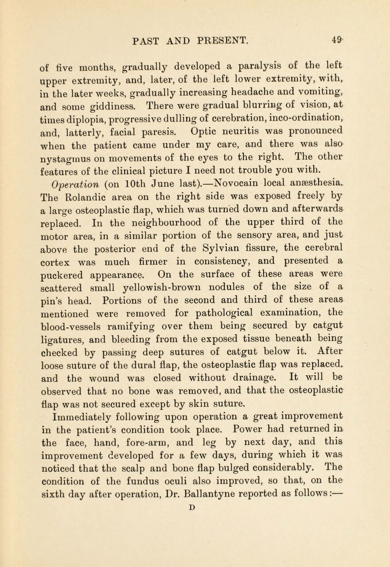 of five months, gradually developed a paralysis of the left upper extremity, and, later, of the left lower extremity, with, in the later weeks, gradually increasing headache and vomiting, and some giddiness. There were gradual blurring of vision, at times diplopia, progressive dulling of cerebration, inco-ordination, and, latterly, facial paresis. Optic neuritis was pronounced when the patient came under my care, and there was also nystagmus on movements of the eyes to the right. The other features of the clinical picture I need not trouble you with. Operation (on 10th June last).—Novocain local anaesthesia. The Rolandic area on the right side was exposed freely by a large osteoplastic flap, which was turned down and afterwards replaced. In the neighbourhood of the upper third of the motor area, in a similar portion of the sensory area, and just above the posterior end of the Sylvian fissure, the cerebral cortex was much firmer in consistency, and presented a puckered appearance. On the surface of these areas were scattered small yellowish-brown nodules of the size of a pin’s head. Portions of the second and third of these areas mentioned were removed for pathological examination, the blood-vessels ramifying over them being secured by catgut ligatures, and bleeding from the exposed tissue beneath being checked by passing deep sutures of catgut below it. After loose suture of the dural flap, the osteoplastic flap was replaced, and the wound was closed without drainage. It will be observed that no bone was removed, and that the osteoplastic flap was not secured except by skin suture. Immediately following upon operation a great improvement in the patient’s condition took place. Power had returned in the face, hand, fore-arm, and leg by next day, and this improvement developed for a few days, during which it was noticed that the scalp and bone flap bulged considerably. The condition of the fundus oculi also improved, so that, on the sixth day after operation, Dr. Ballantyne reported as follows:— D