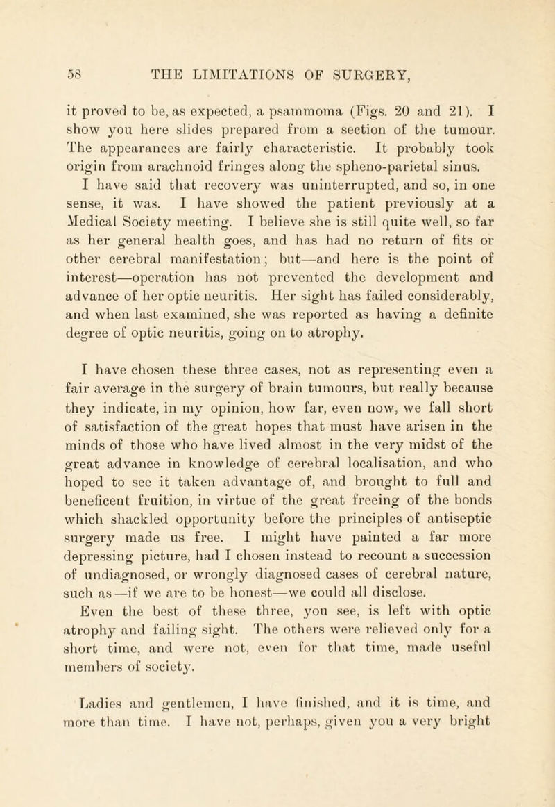 it proved to be, as expected, a psammoma (Figs. 20 and 21). I show you here slides prepared from a section of the tumour. The appearances are fairly characteristic. It probably took origin from arachnoid fringes along the spheno-parietal sinus. I have said that recovery was uninterrupted, and so, in one sense, it was. I have showed the patient previously at a Medical Society meeting. I believe she is still quite well, so far as her general health goes, and has had no return of fits or other cerebral manifestation; but—and here is the point of interest—operation has not prevented the development and advance of her optic neuritis. Her sight has failed considerably, and when last examined, she was reported as having a definite degree of optic neuritis, going on to atrophy. I have chosen these three cases, not as representing even a fair average in the surgery of brain tumours, but really because they indicate, in my opinion, how far, even now, we fall short of satisfaction of the great hopes that must have arisen in the minds of those who have lived almost in the very midst of the great advance in knowledge of cerebral localisation, and who hoped to see it taken advantage of, and brought to full and beneficent fruition, in virtue of the great freeing of the bonds which shackled opportunity before the principles of antiseptic surgery made us free. I might have painted a far more depressing picture, had I chosen instead to recount a succession of undiagnosed, or wrongly diagnosed cases of cerebral nature, such as—if we are to be honest—we could all disclose. Even the best of these three, you see, is left with optic atrophy and failing sight. The others were relieved only for a short time, and were not, even for that time, made useful members of society. Ladies and gentlemen, I have finished, and it is time, and more than time. I have not, perhaps, given you a very bright