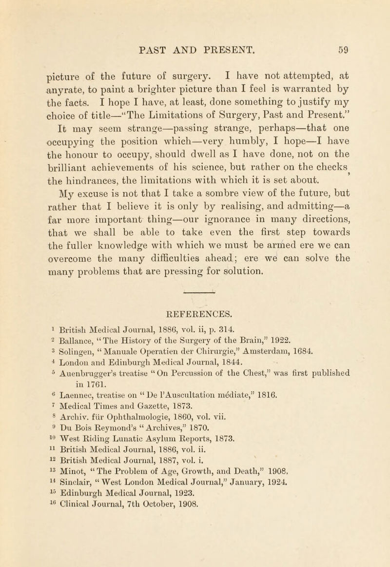 picture of the future of surgery. I have not attempted, at anyrate, to paint a brighter picture than I feel is warranted by the facts. I hope I have, at least, done something to justify my choice of title—“The Limitations of Surgery, Past and Present.” It may seem strange—passing strange, perhaps—that one occupying the position which—very humbly, I hope—I have the honour to occupy, should dwell as I have done, not on the brilliant achievements of his science, but rather on the checks ) the hindrances, the limitations with which it is set about. My excuse is not that I take a sombre view of the future, but rather that I believe it is only by realising, and admitting—a far more important thing—our ignorance in many directions, that we shall be able to take even the first step towards the fuller knowledge with which we must be armed ere we can overcome the many difficulties ahead; ere we can solve the many problems that are pressing for solution. REFERENCES. 1 British Medical Journal, 1886, vol. ii, p. 314. 2 Ballance, “The History of the Surgery of the Brain,” 1922. 3 Solingen, “ Manuale Operation der Chirurgie,” Amsterdam, 1684. 4 London and Edinburgh Medical Journal, 1844. 5 Auenbrugger’s treatise “On Percussion of the Chest,” was first published in 1761. 0 Laennec, treatise on “ De 1’Auscultation mediate,” 1816. 7 Medical Times and Gazette, 1873. 8 Arcliiv. fiir Ophthalmologie, 1860, vol. vii. a Hu Bois Reymond’s “ Archives,” 1870. 10 West Riding Lunatic Asylum Reports, 1873. 11 British Medical Journal, 1886, vol. ii. 12 British Medical Journal, 1887, vol. i. 13 Minot, “The Problem of Age, Growth, and Death,” 1908. 14 Sinclair, “West London Medical Journal,” January, 1924. 13 Edinburgh Medical Journal, 1923. 10 Clinical Journal, 7th October, 1908.
